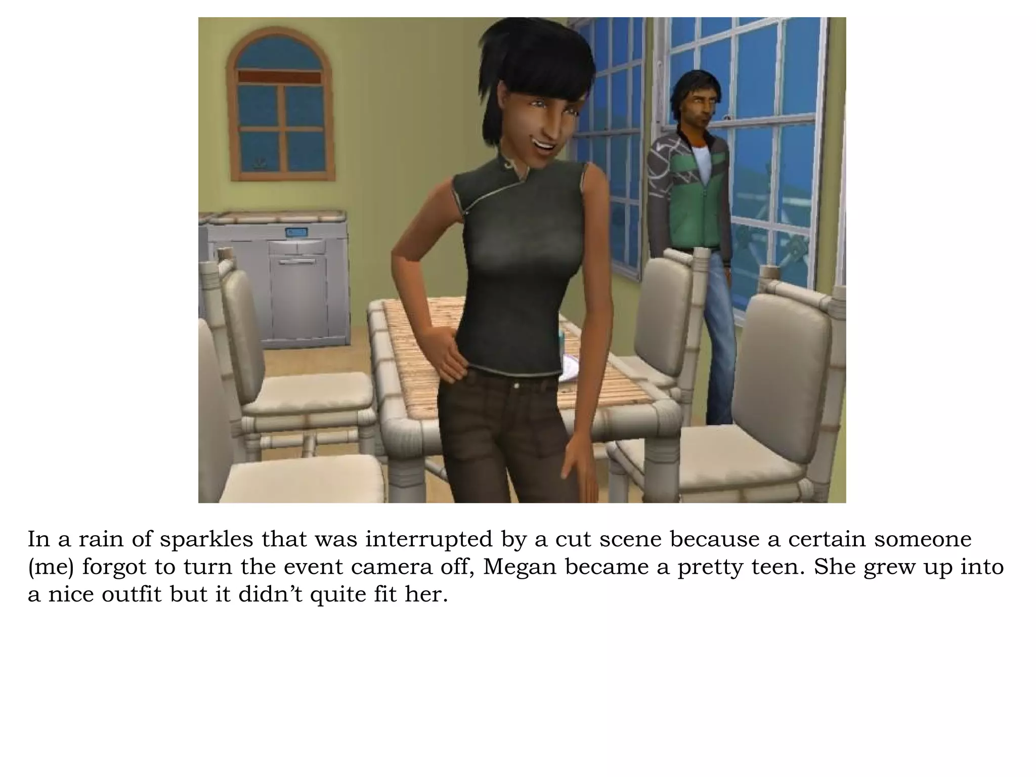 In a rain of sparkles that was interrupted by a cut scene because a certain someone
(me) forgot to turn the event camera off, Megan became a pretty teen. She grew up into
a nice outfit but it didn’t quite fit her.
 