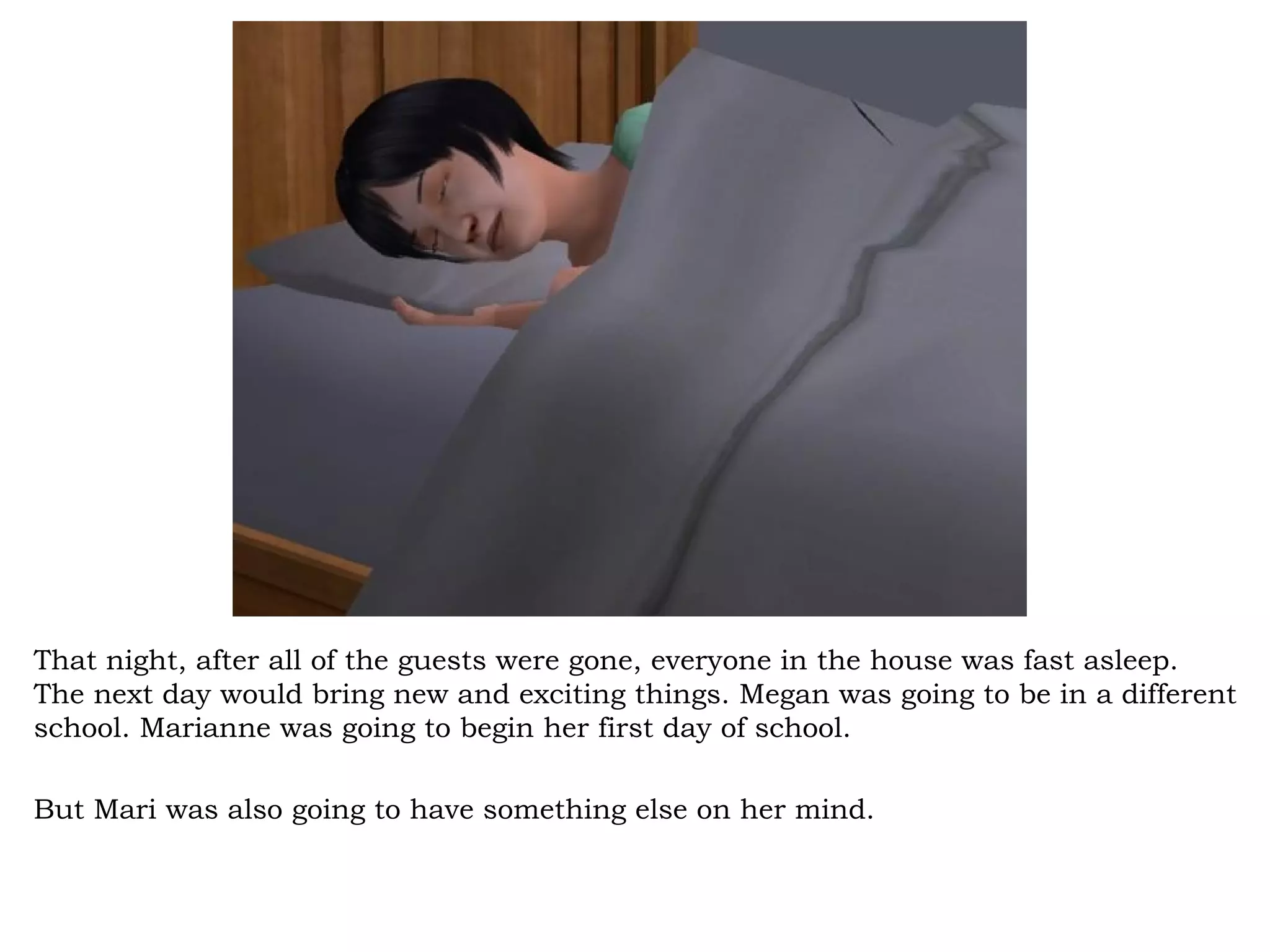 That night, after all of the guests were gone, everyone in the house was fast asleep.
The next day would bring new and exciting things. Megan was going to be in a different
school. Marianne was going to begin her first day of school.

But Mari was also going to have something else on her mind.
 