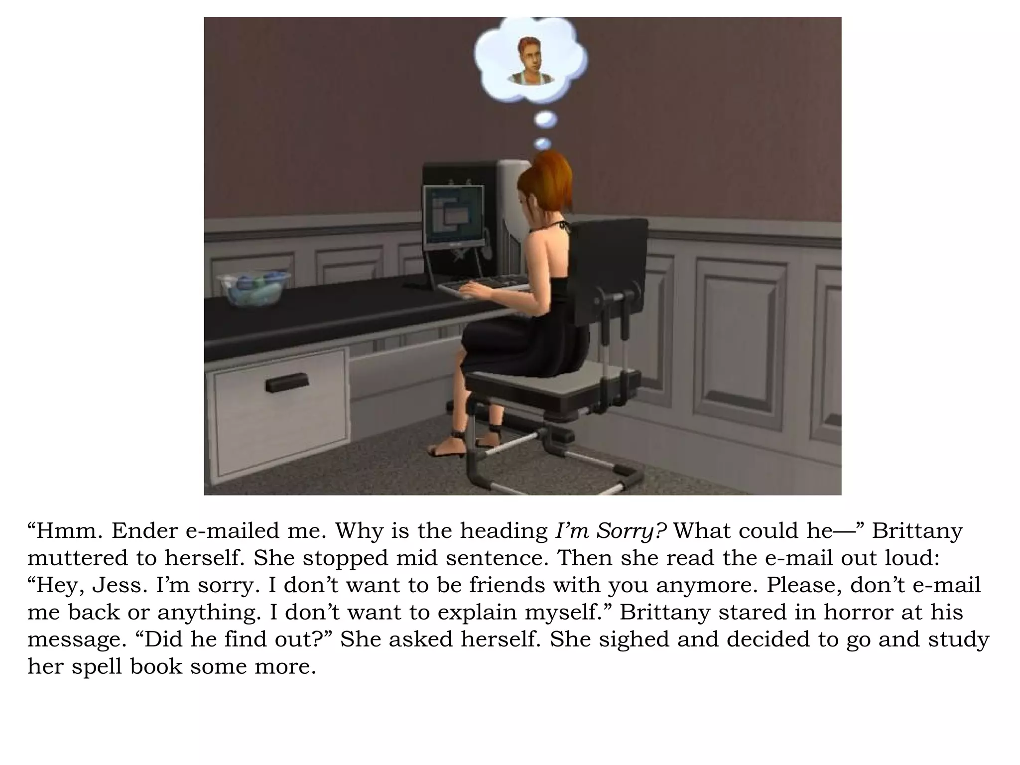 “Hmm. Ender e-mailed me. Why is the heading I’m Sorry? What could he—” Brittany
muttered to herself. She stopped mid sentence. Then she read the e-mail out loud:
“Hey, Jess. I’m sorry. I don’t want to be friends with you anymore. Please, don’t e-mail
me back or anything. I don’t want to explain myself.” Brittany stared in horror at his
message. “Did he find out?” She asked herself. She sighed and decided to go and study
her spell book some more.
 