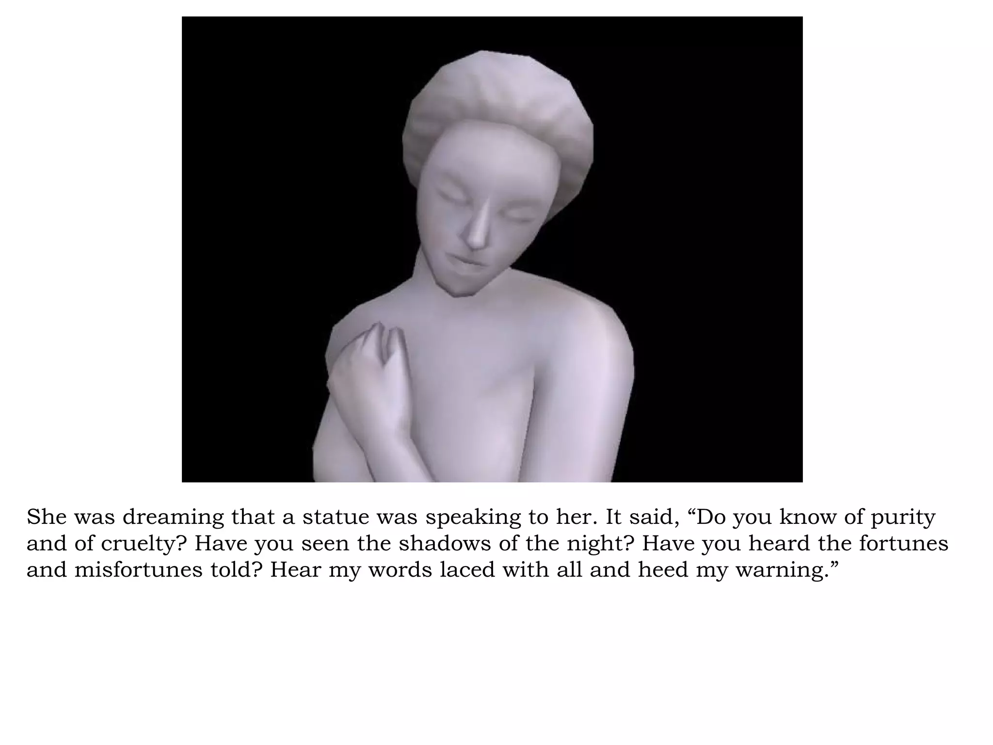 She was dreaming that a statue was speaking to her. It said, “Do you know of purity
and of cruelty? Have you seen the shadows of the night? Have you heard the fortunes
and misfortunes told? Hear my words laced with all and heed my warning.”
 