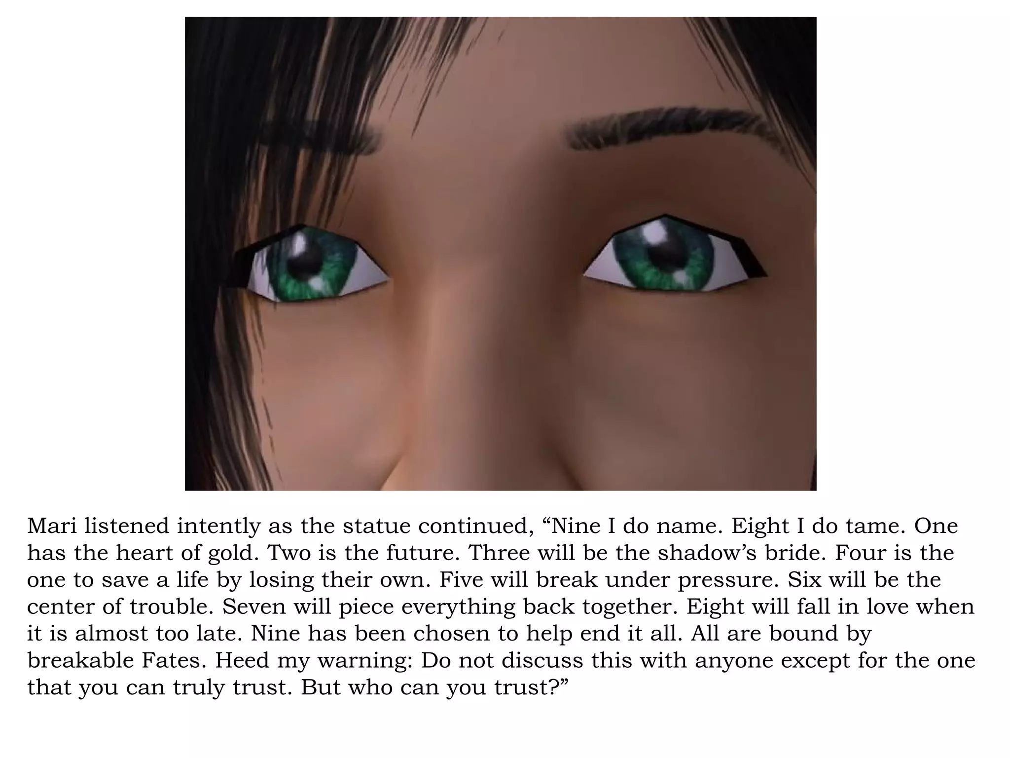 Mari listened intently as the statue continued, “Nine I do name. Eight I do tame. One
has the heart of gold. Two is the future. Three will be the shadow’s bride. Four is the
one to save a life by losing their own. Five will break under pressure. Six will be the
center of trouble. Seven will piece everything back together. Eight will fall in love when
it is almost too late. Nine has been chosen to help end it all. All are bound by
breakable Fates. Heed my warning: Do not discuss this with anyone except for the one
that you can truly trust. But who can you trust?”
 