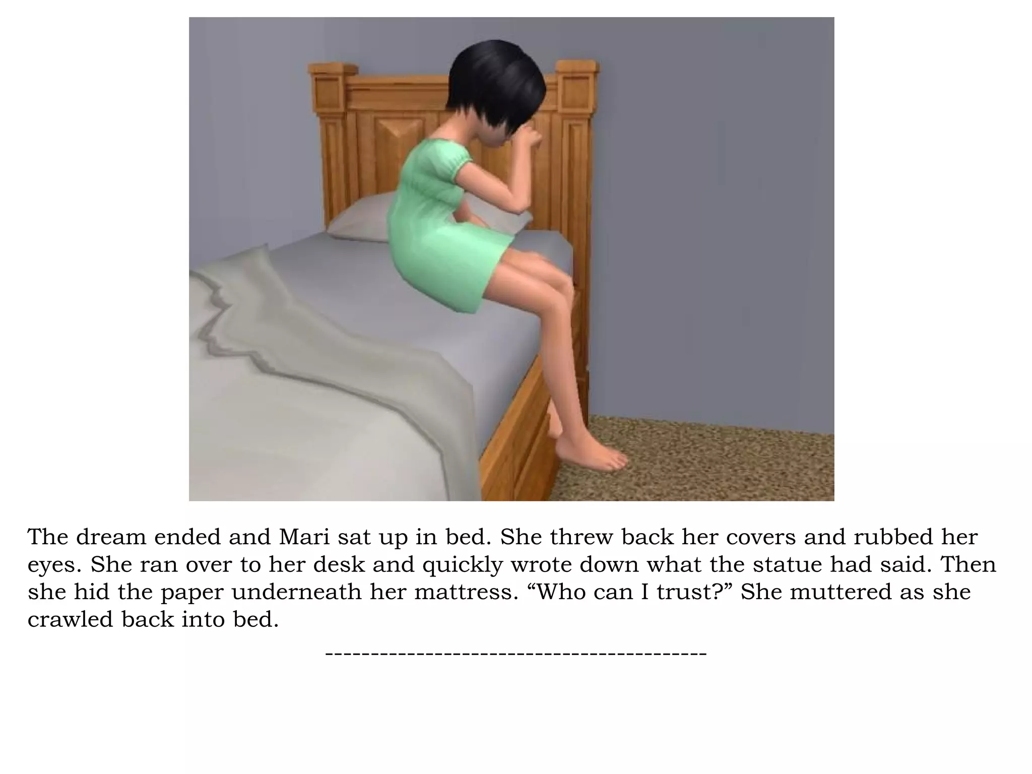 The dream ended and Mari sat up in bed. She threw back her covers and rubbed her
eyes. She ran over to her desk and quickly wrote down what the statue had said. Then
she hid the paper underneath her mattress. “Who can I trust?” She muttered as she
crawled back into bed.
                           ------------------------------------------
 