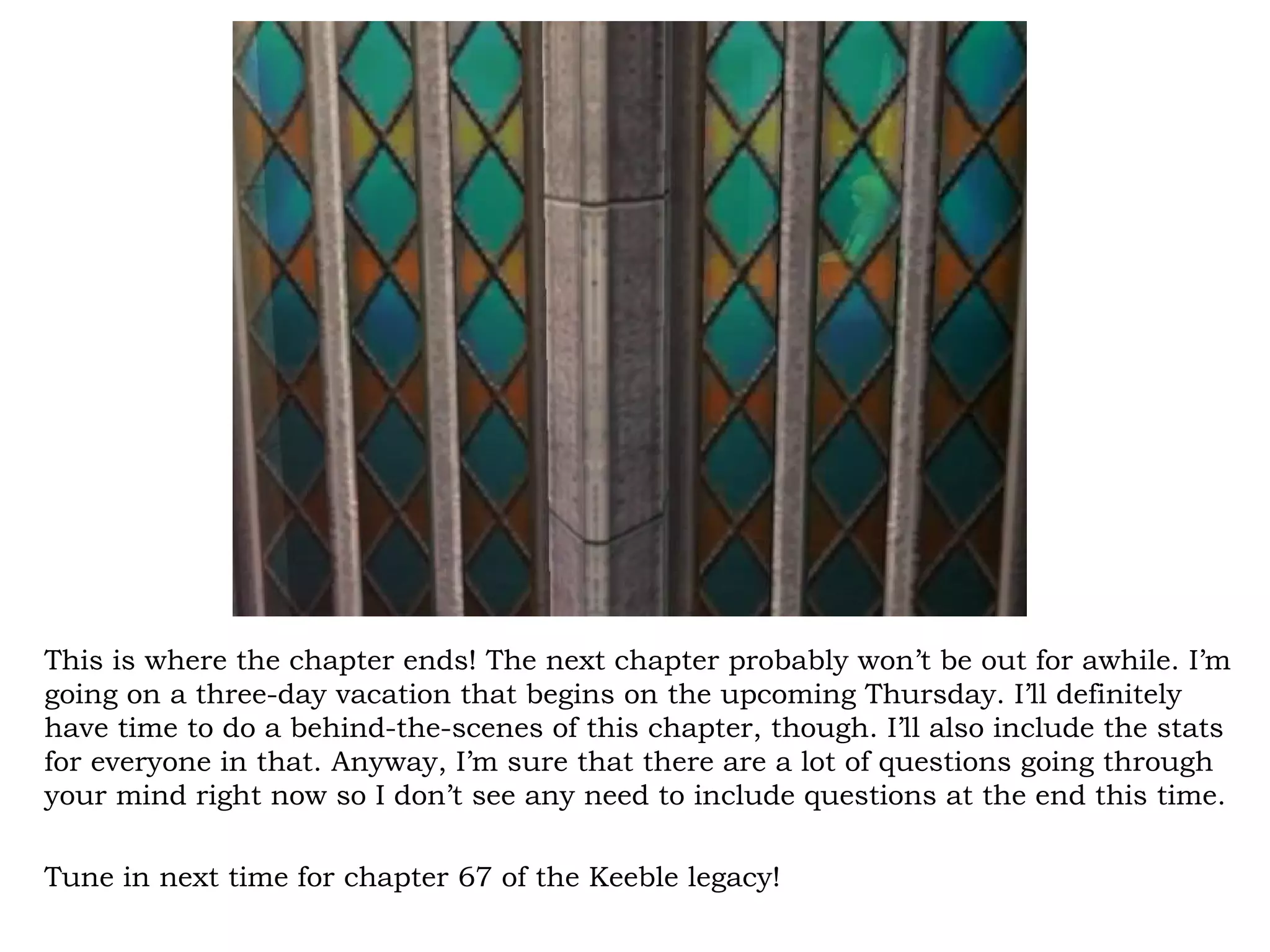 This is where the chapter ends! The next chapter probably won’t be out for awhile. I’m
going on a three-day vacation that begins on the upcoming Thursday. I’ll definitely
have time to do a behind-the-scenes of this chapter, though. I’ll also include the stats
for everyone in that. Anyway, I’m sure that there are a lot of questions going through
your mind right now so I don’t see any need to include questions at the end this time.

Tune in next time for chapter 67 of the Keeble legacy!
 