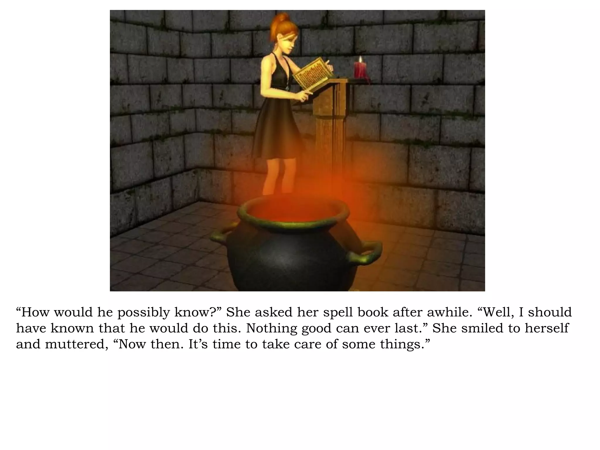 “How would he possibly know?” She asked her spell book after awhile. “Well, I should
have known that he would do this. Nothing good can ever last.” She smiled to herself
and muttered, “Now then. It’s time to take care of some things.”
 