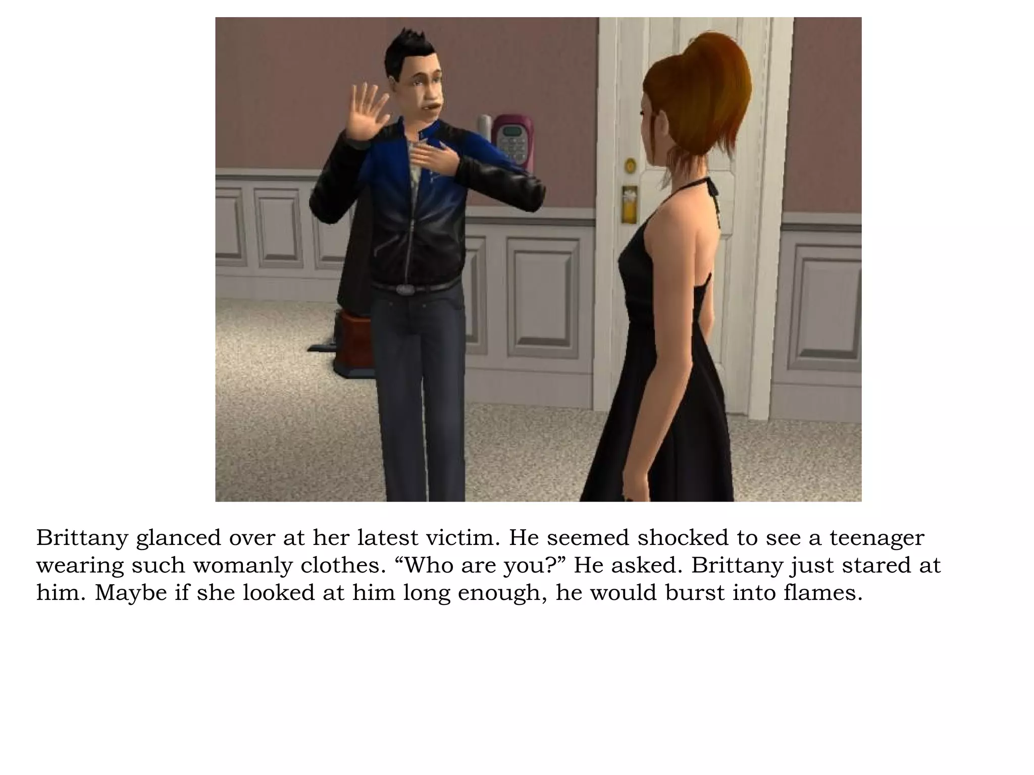 Brittany glanced over at her latest victim. He seemed shocked to see a teenager
wearing such womanly clothes. “Who are you?” He asked. Brittany just stared at
him. Maybe if she looked at him long enough, he would burst into flames.
 