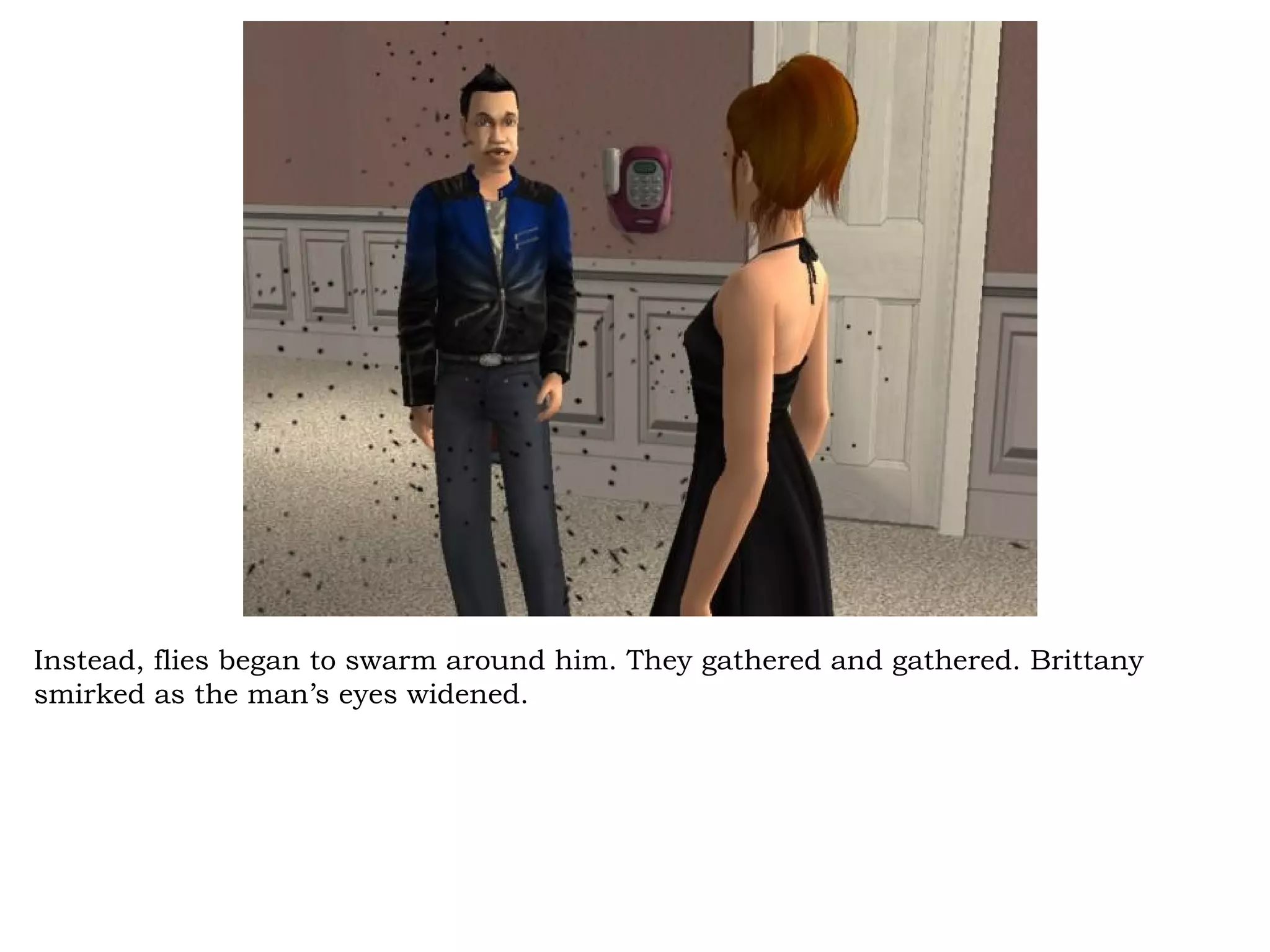 Instead, flies began to swarm around him. They gathered and gathered. Brittany
smirked as the man’s eyes widened.
 