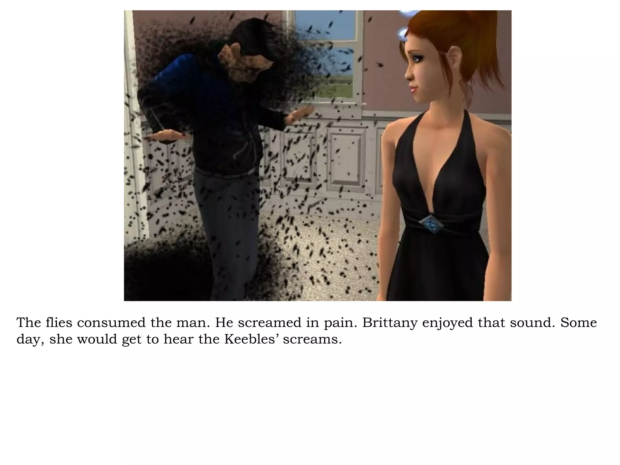 The flies consumed the man. He screamed in pain. Brittany enjoyed that sound. Some
day, she would get to hear the Keebles’ screams.
 