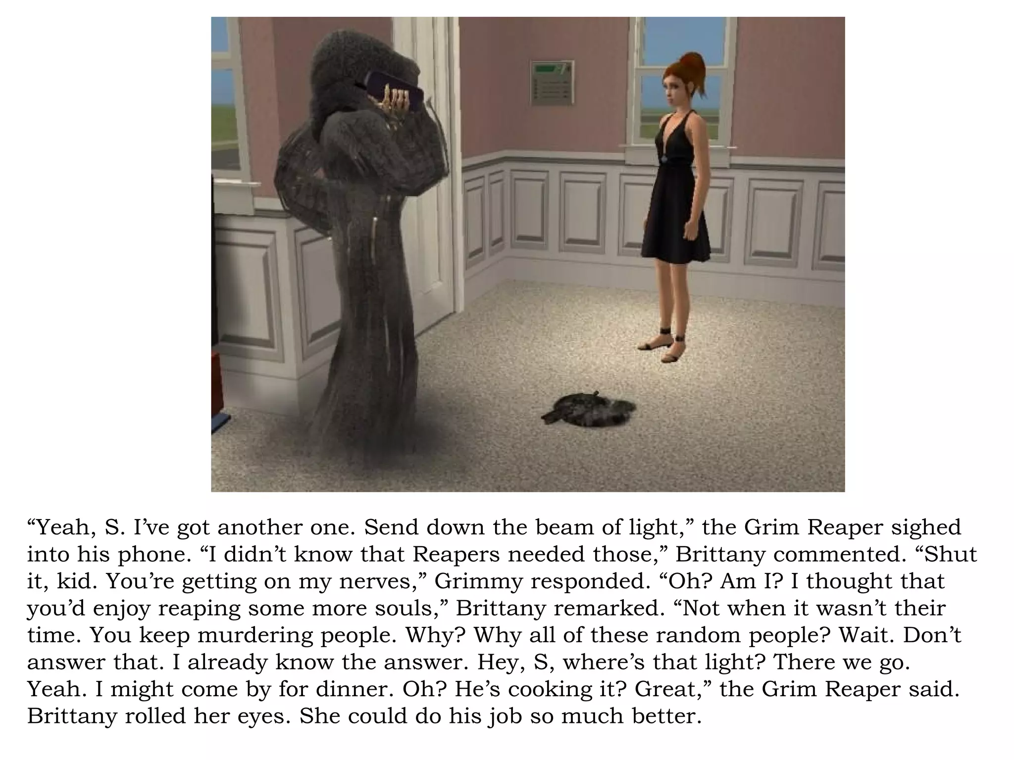 “Yeah, S. I’ve got another one. Send down the beam of light,” the Grim Reaper sighed
into his phone. “I didn’t know that Reapers needed those,” Brittany commented. “Shut
it, kid. You’re getting on my nerves,” Grimmy responded. “Oh? Am I? I thought that
you’d enjoy reaping some more souls,” Brittany remarked. “Not when it wasn’t their
time. You keep murdering people. Why? Why all of these random people? Wait. Don’t
answer that. I already know the answer. Hey, S, where’s that light? There we go.
Yeah. I might come by for dinner. Oh? He’s cooking it? Great,” the Grim Reaper said.
Brittany rolled her eyes. She could do his job so much better.
 