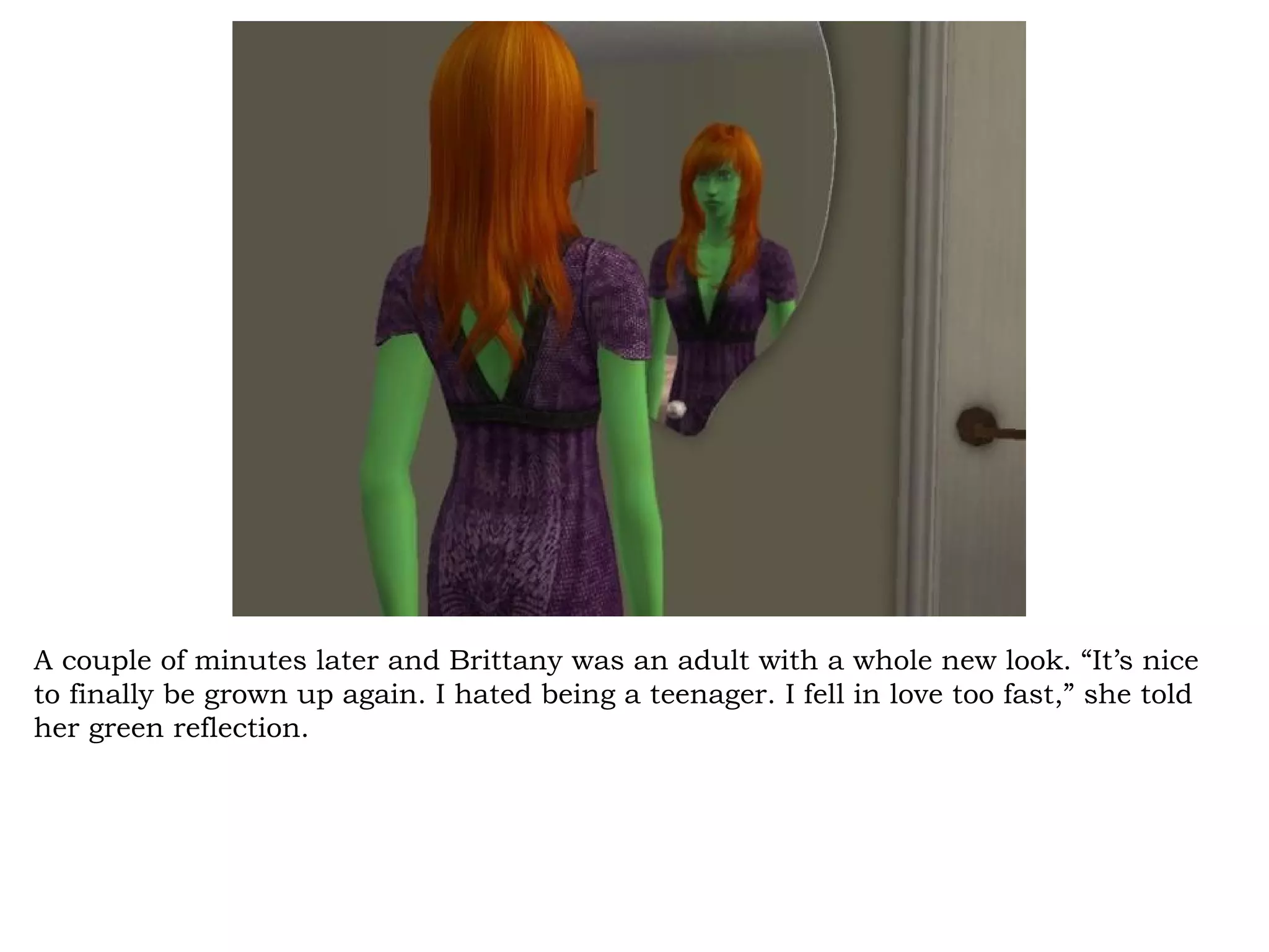 A couple of minutes later and Brittany was an adult with a whole new look. “It’s nice
to finally be grown up again. I hated being a teenager. I fell in love too fast,” she told
her green reflection.
 