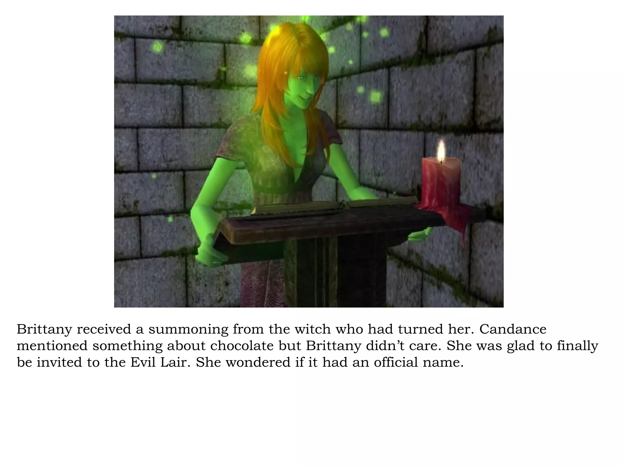 Brittany received a summoning from the witch who had turned her. Candance
mentioned something about chocolate but Brittany didn’t care. She was glad to finally
be invited to the Evil Lair. She wondered if it had an official name.
 