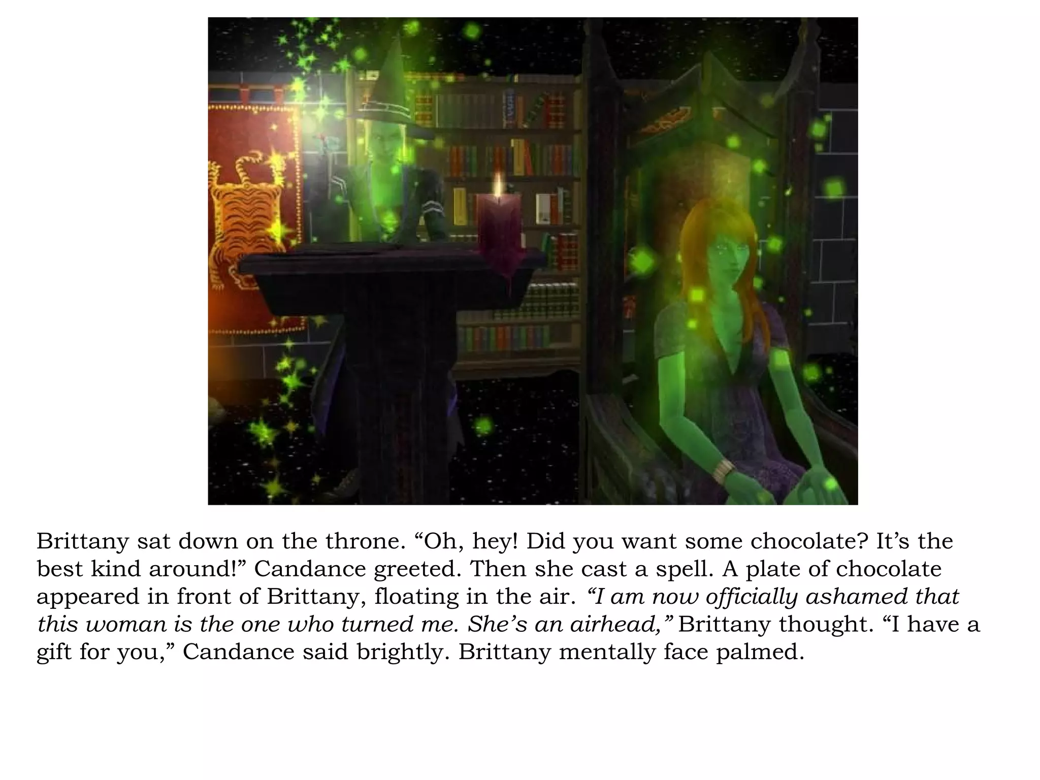 Brittany sat down on the throne. “Oh, hey! Did you want some chocolate? It’s the
best kind around!” Candance greeted. Then she cast a spell. A plate of chocolate
appeared in front of Brittany, floating in the air. “I am now officially ashamed that
this woman is the one who turned me. She’s an airhead,” Brittany thought. “I have a
gift for you,” Candance said brightly. Brittany mentally face palmed.
 