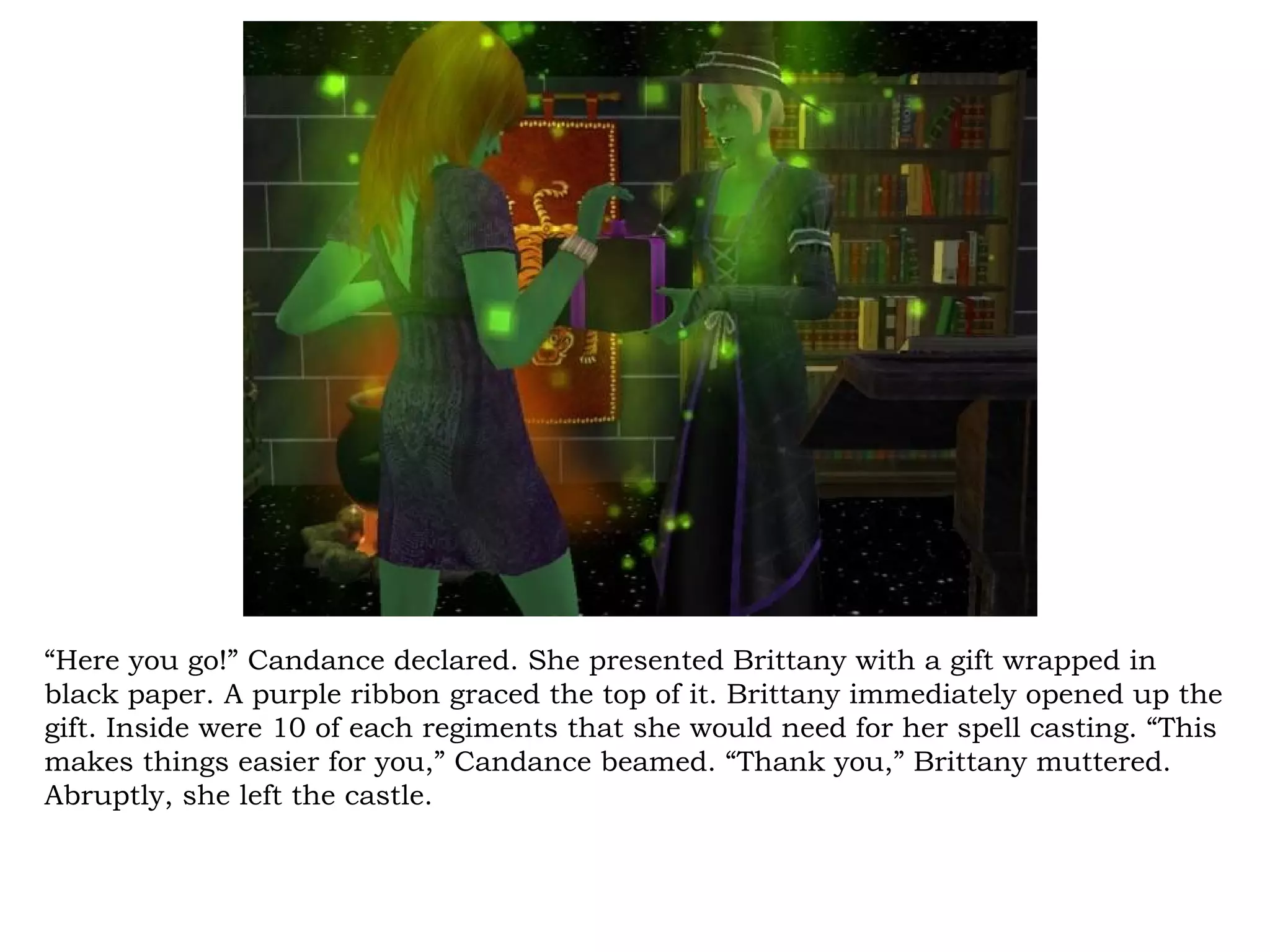 “Here you go!” Candance declared. She presented Brittany with a gift wrapped in
black paper. A purple ribbon graced the top of it. Brittany immediately opened up the
gift. Inside were 10 of each regiments that she would need for her spell casting. “This
makes things easier for you,” Candance beamed. “Thank you,” Brittany muttered.
Abruptly, she left the castle.
 