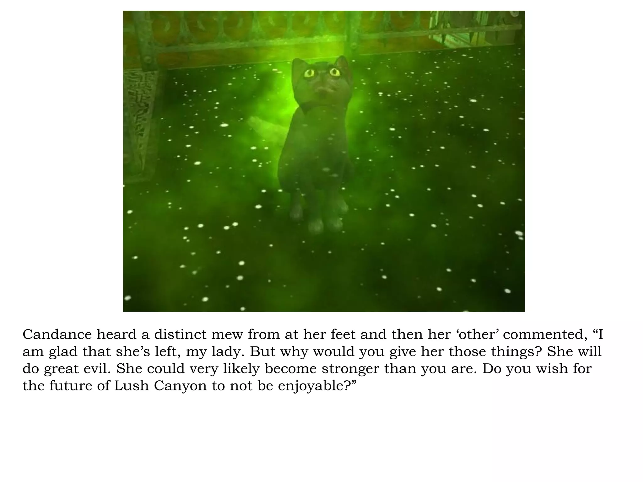 Candance heard a distinct mew from at her feet and then her ‘other’ commented, “I
am glad that she’s left, my lady. But why would you give her those things? She will
do great evil. She could very likely become stronger than you are. Do you wish for
the future of Lush Canyon to not be enjoyable?”
 