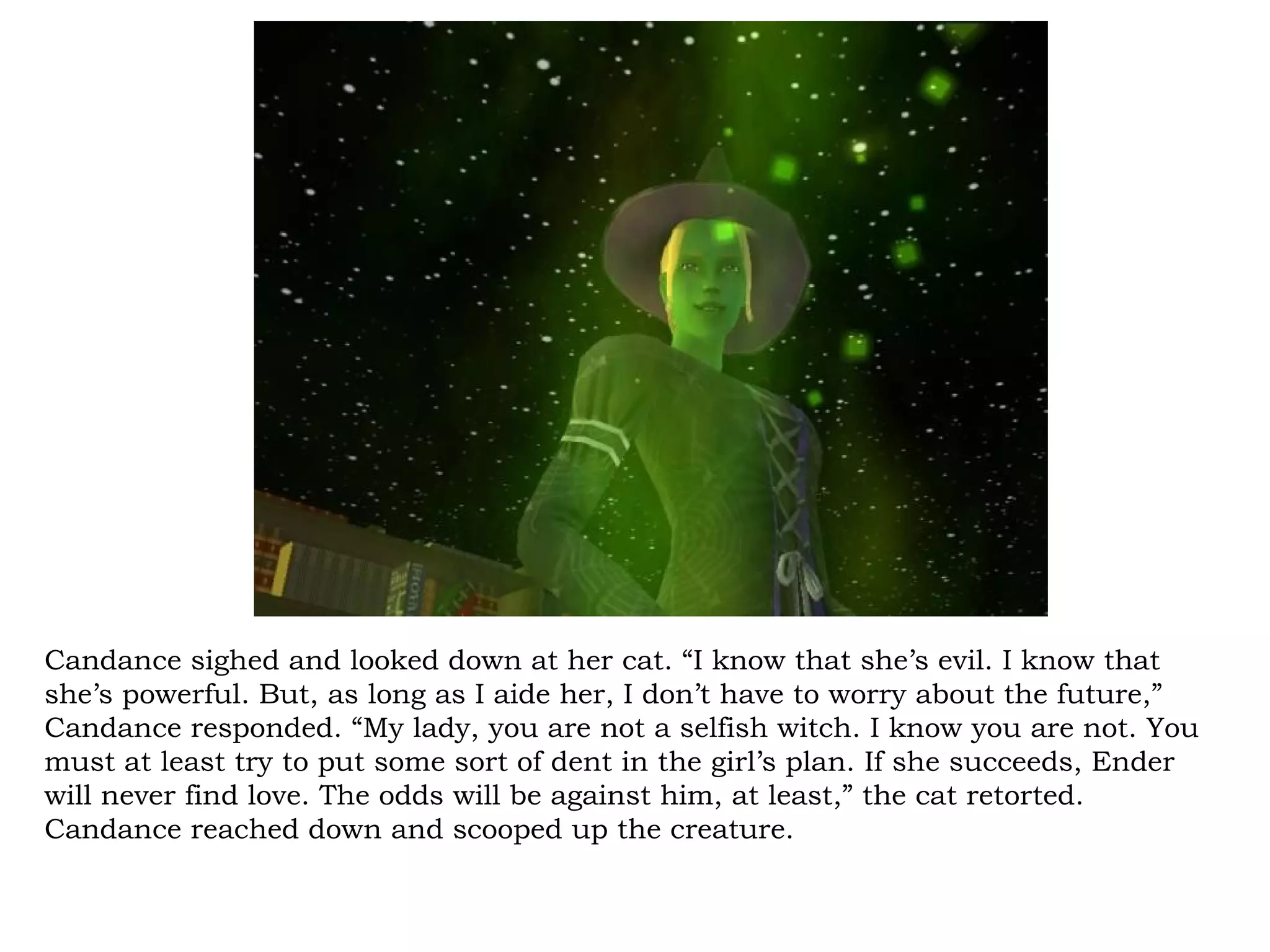 Candance sighed and looked down at her cat. “I know that she’s evil. I know that
she’s powerful. But, as long as I aide her, I don’t have to worry about the future,”
Candance responded. “My lady, you are not a selfish witch. I know you are not. You
must at least try to put some sort of dent in the girl’s plan. If she succeeds, Ender
will never find love. The odds will be against him, at least,” the cat retorted.
Candance reached down and scooped up the creature.
 