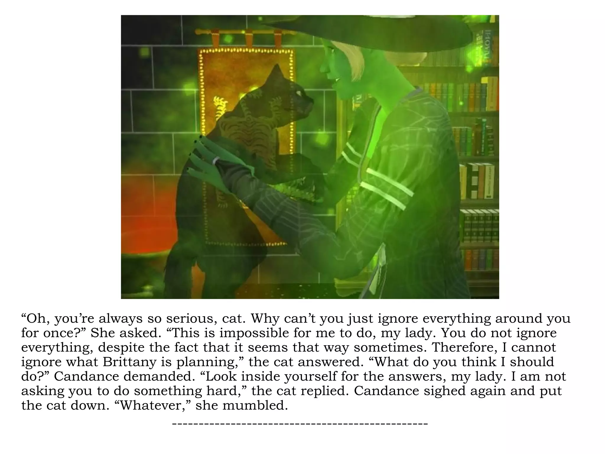 “Oh, you’re always so serious, cat. Why can’t you just ignore everything around you
for once?” She asked. “This is impossible for me to do, my lady. You do not ignore
everything, despite the fact that it seems that way sometimes. Therefore, I cannot
ignore what Brittany is planning,” the cat answered. “What do you think I should
do?” Candance demanded. “Look inside yourself for the answers, my lady. I am not
asking you to do something hard,” the cat replied. Candance sighed again and put
the cat down. “Whatever,” she mumbled.
                       ------------------------------------------------
 
