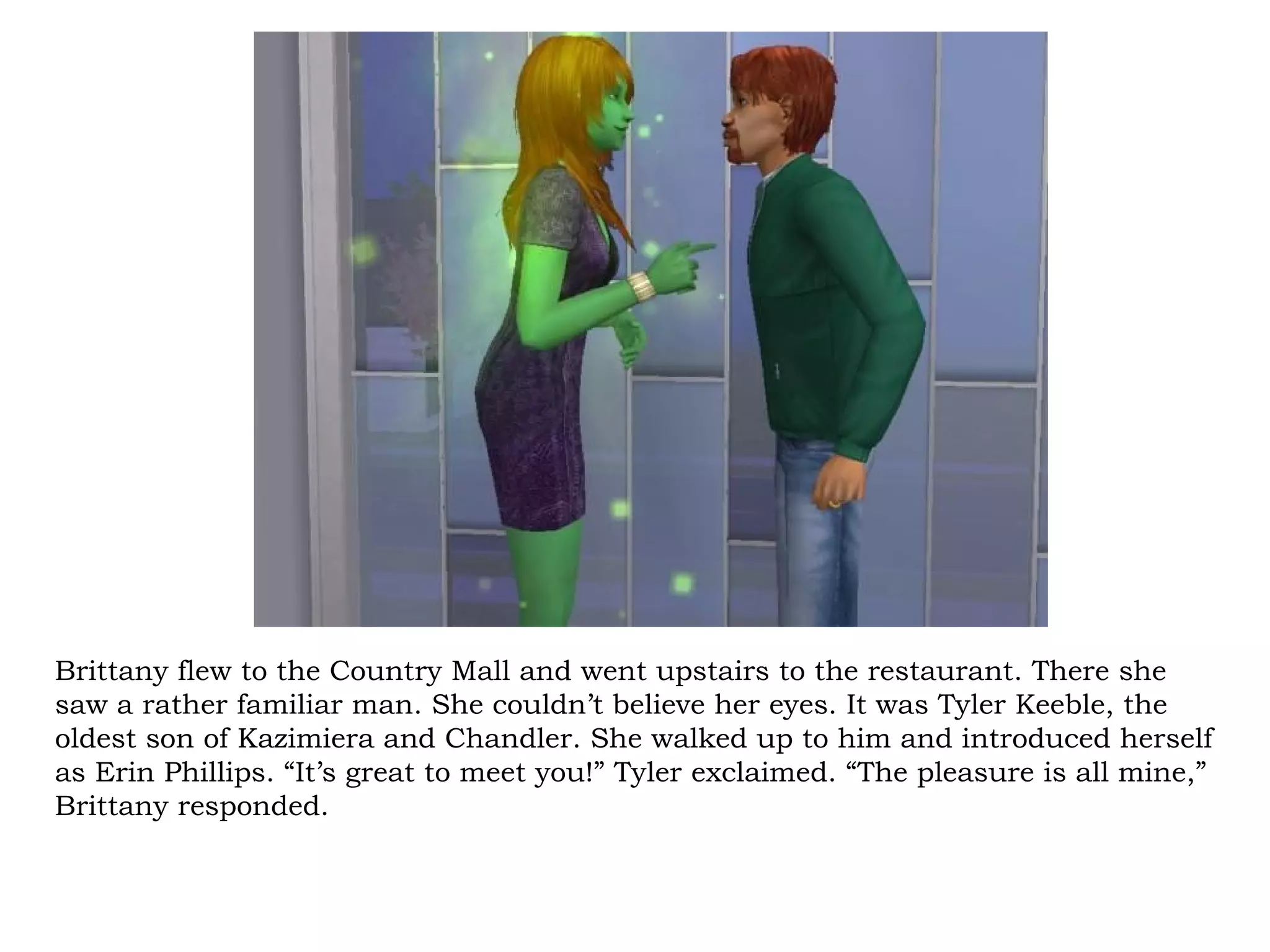 Brittany flew to the Country Mall and went upstairs to the restaurant. There she
saw a rather familiar man. She couldn’t believe her eyes. It was Tyler Keeble, the
oldest son of Kazimiera and Chandler. She walked up to him and introduced herself
as Erin Phillips. “It’s great to meet you!” Tyler exclaimed. “The pleasure is all mine,”
Brittany responded.
 