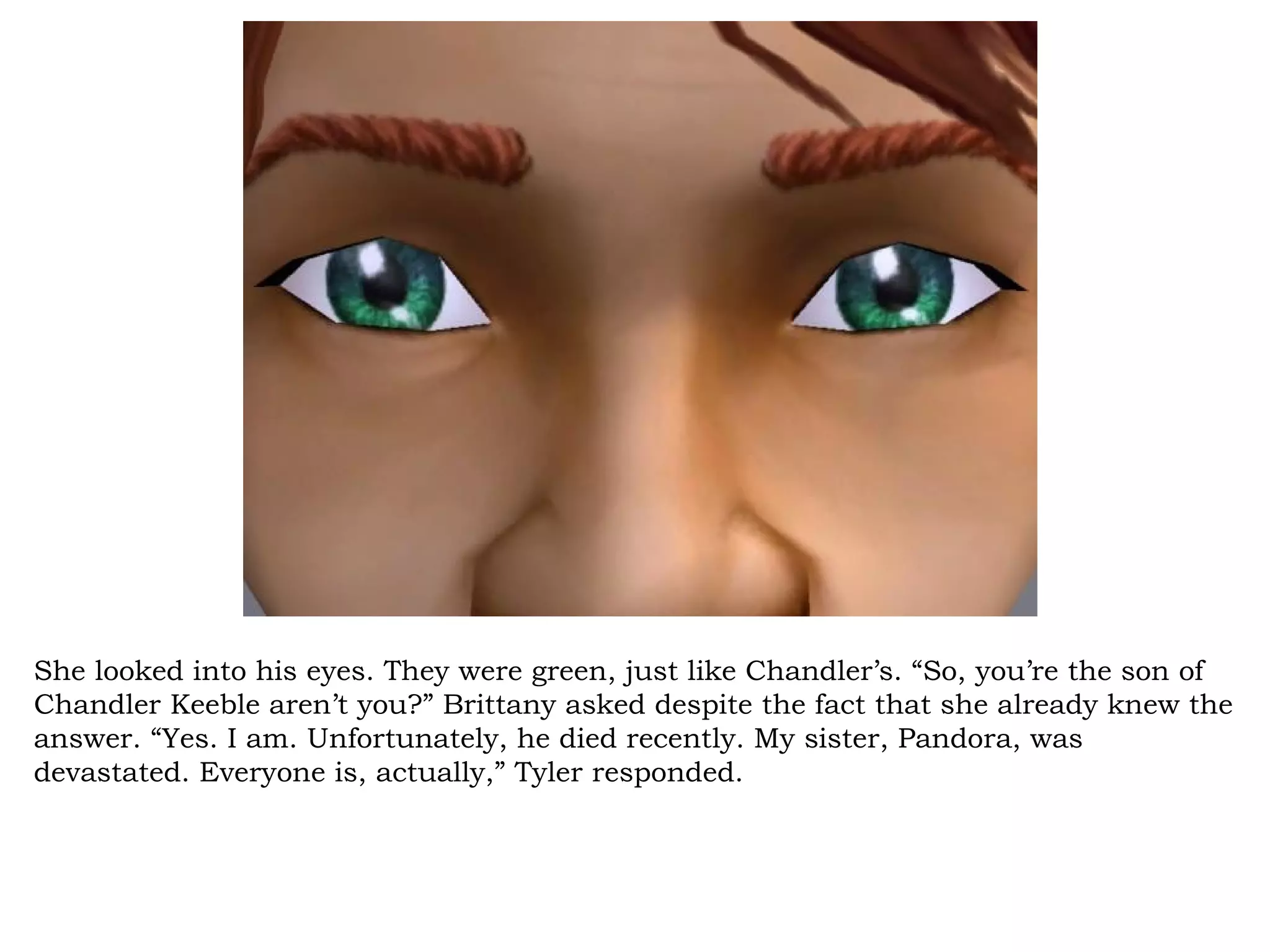 She looked into his eyes. They were green, just like Chandler’s. “So, you’re the son of
Chandler Keeble aren’t you?” Brittany asked despite the fact that she already knew the
answer. “Yes. I am. Unfortunately, he died recently. My sister, Pandora, was
devastated. Everyone is, actually,” Tyler responded.
 