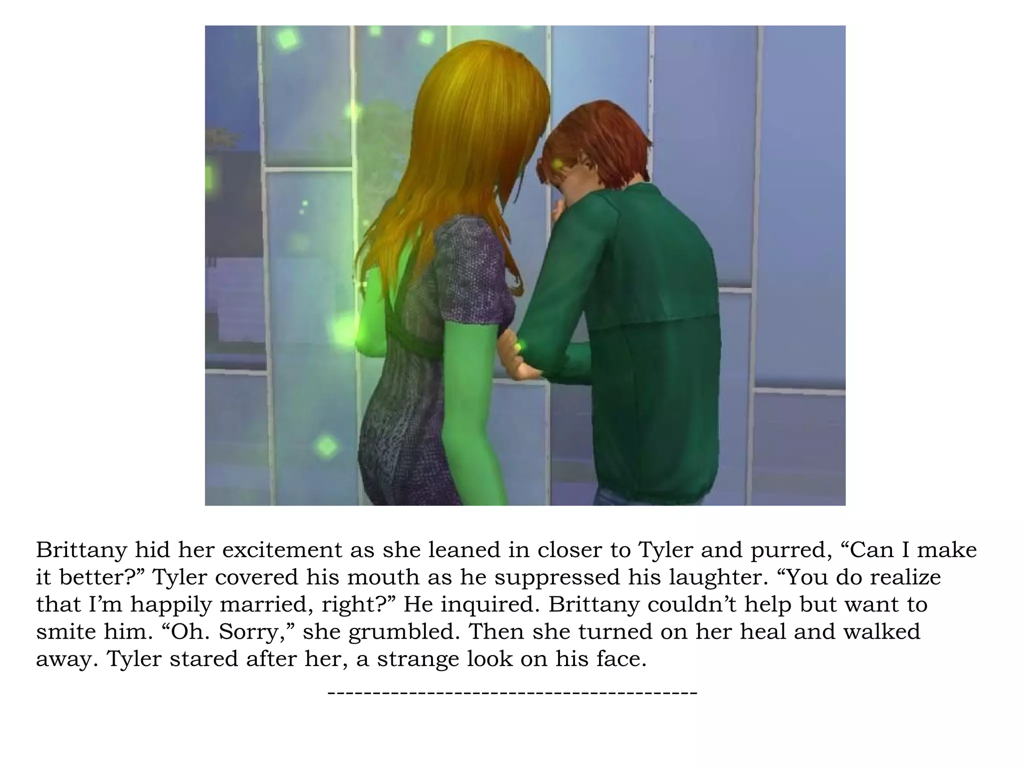 Brittany hid her excitement as she leaned in closer to Tyler and purred, “Can I make
it better?” Tyler covered his mouth as he suppressed his laughter. “You do realize
that I’m happily married, right?” He inquired. Brittany couldn’t help but want to
smite him. “Oh. Sorry,” she grumbled. Then she turned on her heal and walked
away. Tyler stared after her, a strange look on his face.
                            -----------------------------------------
 