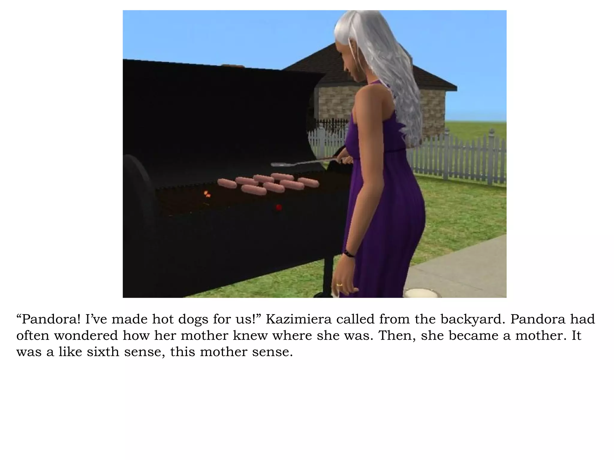 “Pandora! I’ve made hot dogs for us!” Kazimiera called from the backyard. Pandora had
often wondered how her mother knew where she was. Then, she became a mother. It
was a like sixth sense, this mother sense.
 