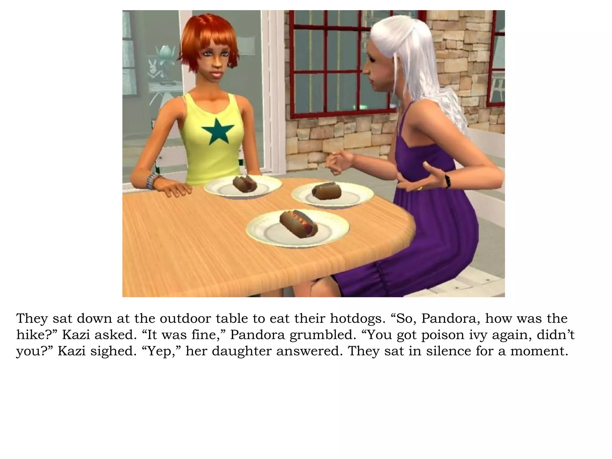 They sat down at the outdoor table to eat their hotdogs. “So, Pandora, how was the
hike?” Kazi asked. “It was fine,” Pandora grumbled. “You got poison ivy again, didn’t
you?” Kazi sighed. “Yep,” her daughter answered. They sat in silence for a moment.
 