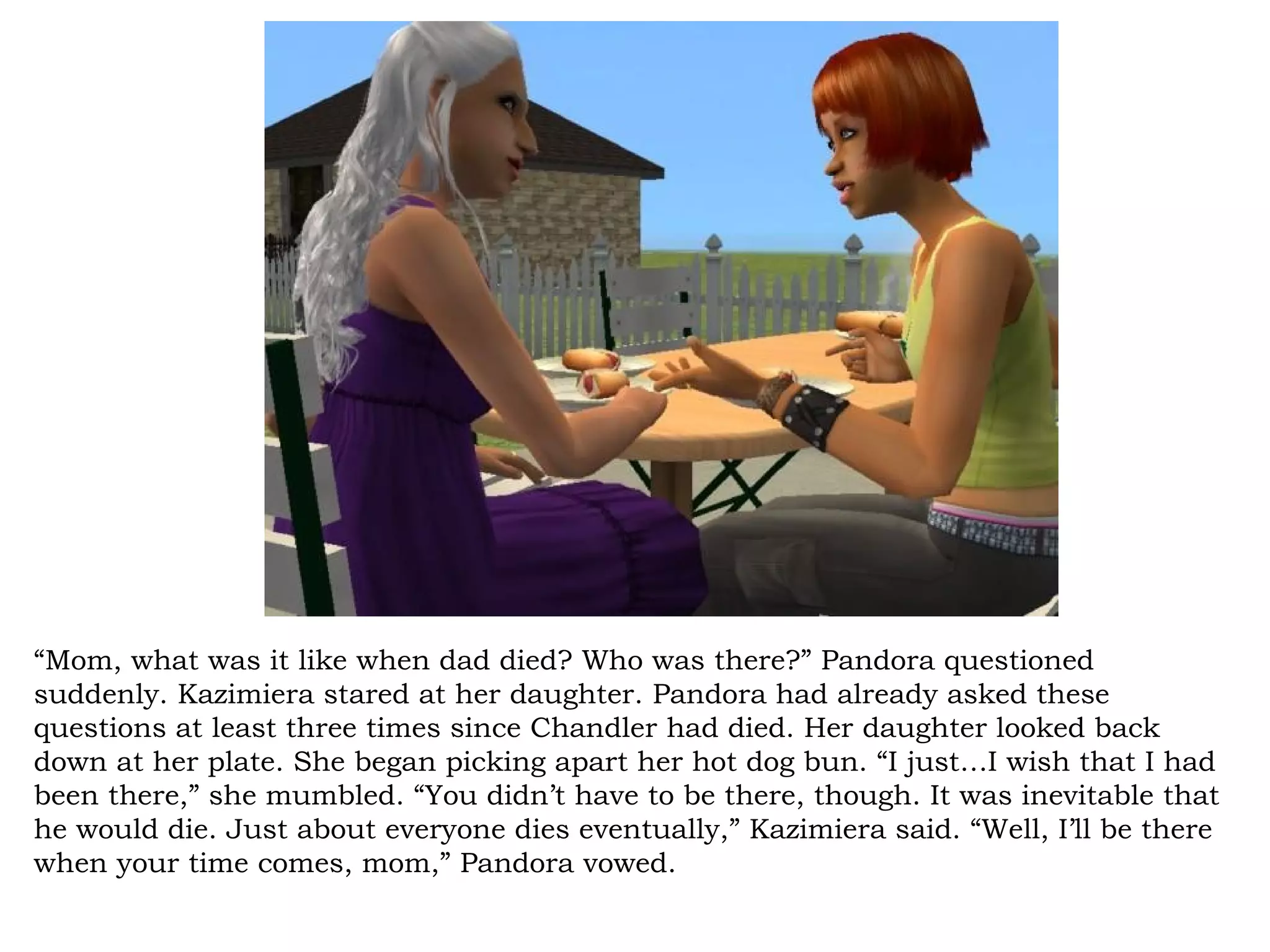 “Mom, what was it like when dad died? Who was there?” Pandora questioned
suddenly. Kazimiera stared at her daughter. Pandora had already asked these
questions at least three times since Chandler had died. Her daughter looked back
down at her plate. She began picking apart her hot dog bun. “I just…I wish that I had
been there,” she mumbled. “You didn’t have to be there, though. It was inevitable that
he would die. Just about everyone dies eventually,” Kazimiera said. “Well, I’ll be there
when your time comes, mom,” Pandora vowed.
 