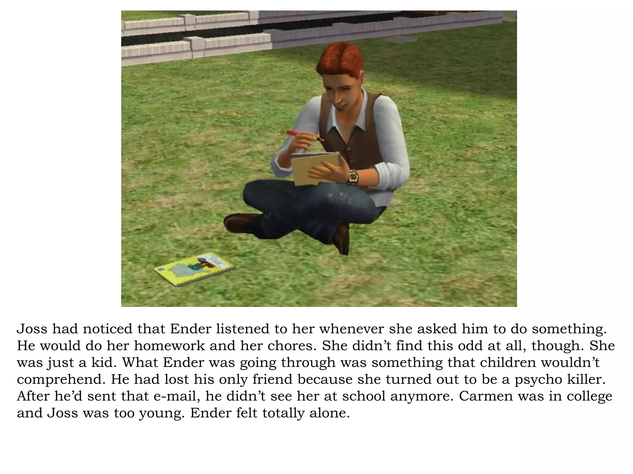 Joss had noticed that Ender listened to her whenever she asked him to do something.
He would do her homework and her chores. She didn’t find this odd at all, though. She
was just a kid. What Ender was going through was something that children wouldn’t
comprehend. He had lost his only friend because she turned out to be a psycho killer.
After he’d sent that e-mail, he didn’t see her at school anymore. Carmen was in college
and Joss was too young. Ender felt totally alone.
 