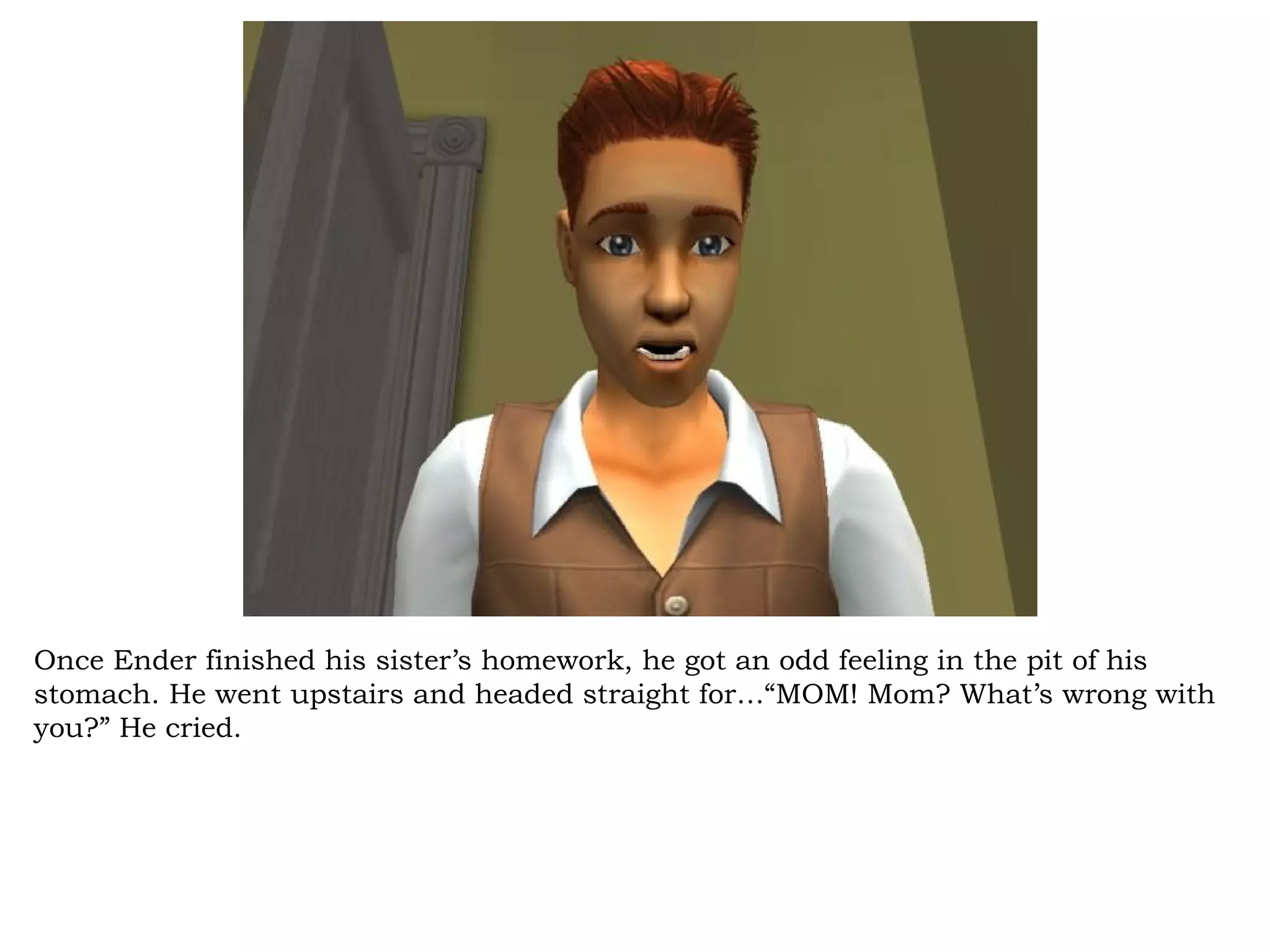 Once Ender finished his sister’s homework, he got an odd feeling in the pit of his
stomach. He went upstairs and headed straight for…“MOM! Mom? What’s wrong with
you?” He cried.
 