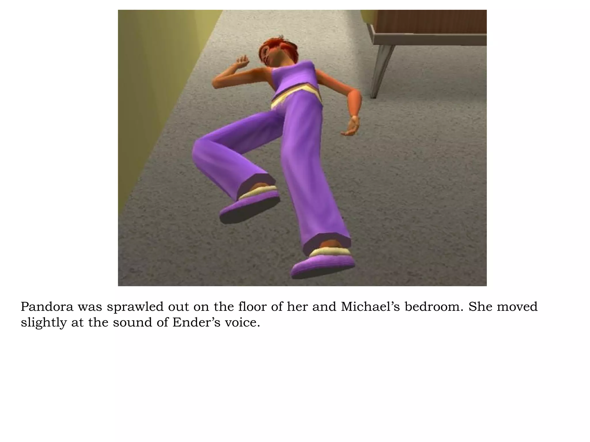 Pandora was sprawled out on the floor of her and Michael’s bedroom. She moved
slightly at the sound of Ender’s voice.
 