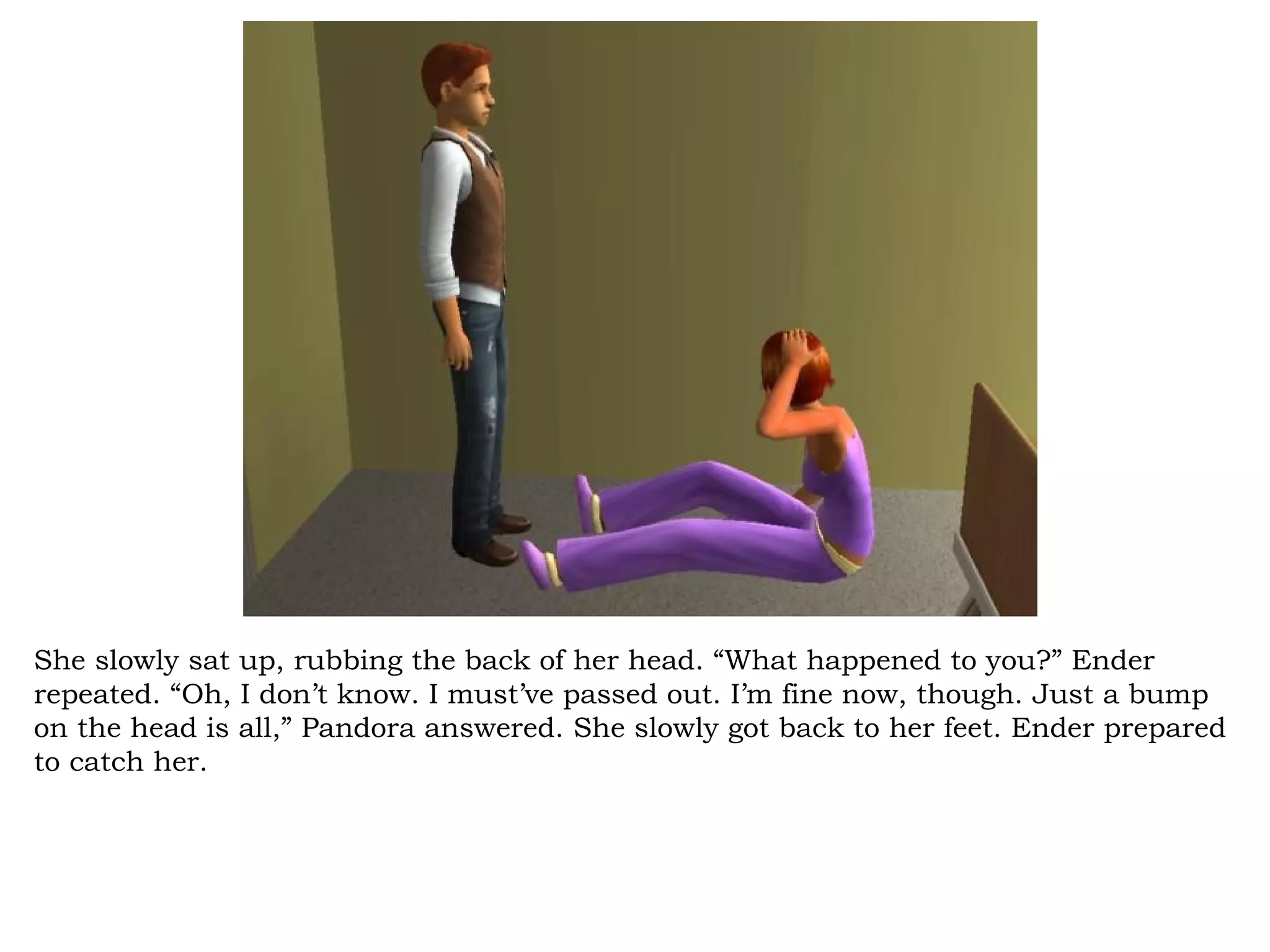 She slowly sat up, rubbing the back of her head. “What happened to you?” Ender
repeated. “Oh, I don’t know. I must’ve passed out. I’m fine now, though. Just a bump
on the head is all,” Pandora answered. She slowly got back to her feet. Ender prepared
to catch her.
 