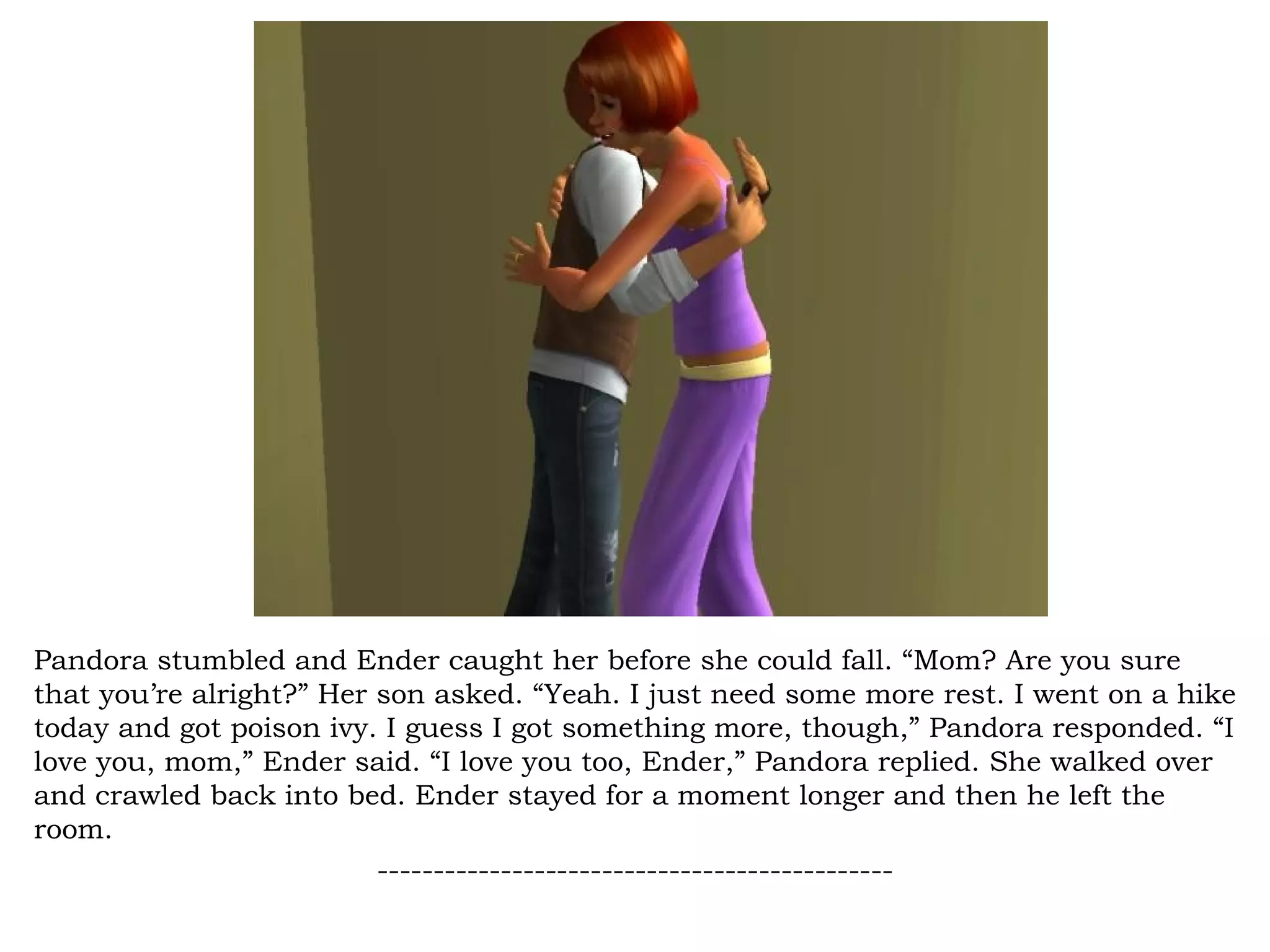 Pandora stumbled and Ender caught her before she could fall. “Mom? Are you sure
that you’re alright?” Her son asked. “Yeah. I just need some more rest. I went on a hike
today and got poison ivy. I guess I got something more, though,” Pandora responded. “I
love you, mom,” Ender said. “I love you too, Ender,” Pandora replied. She walked over
and crawled back into bed. Ender stayed for a moment longer and then he left the
room.
                          ----------------------------------------------
 