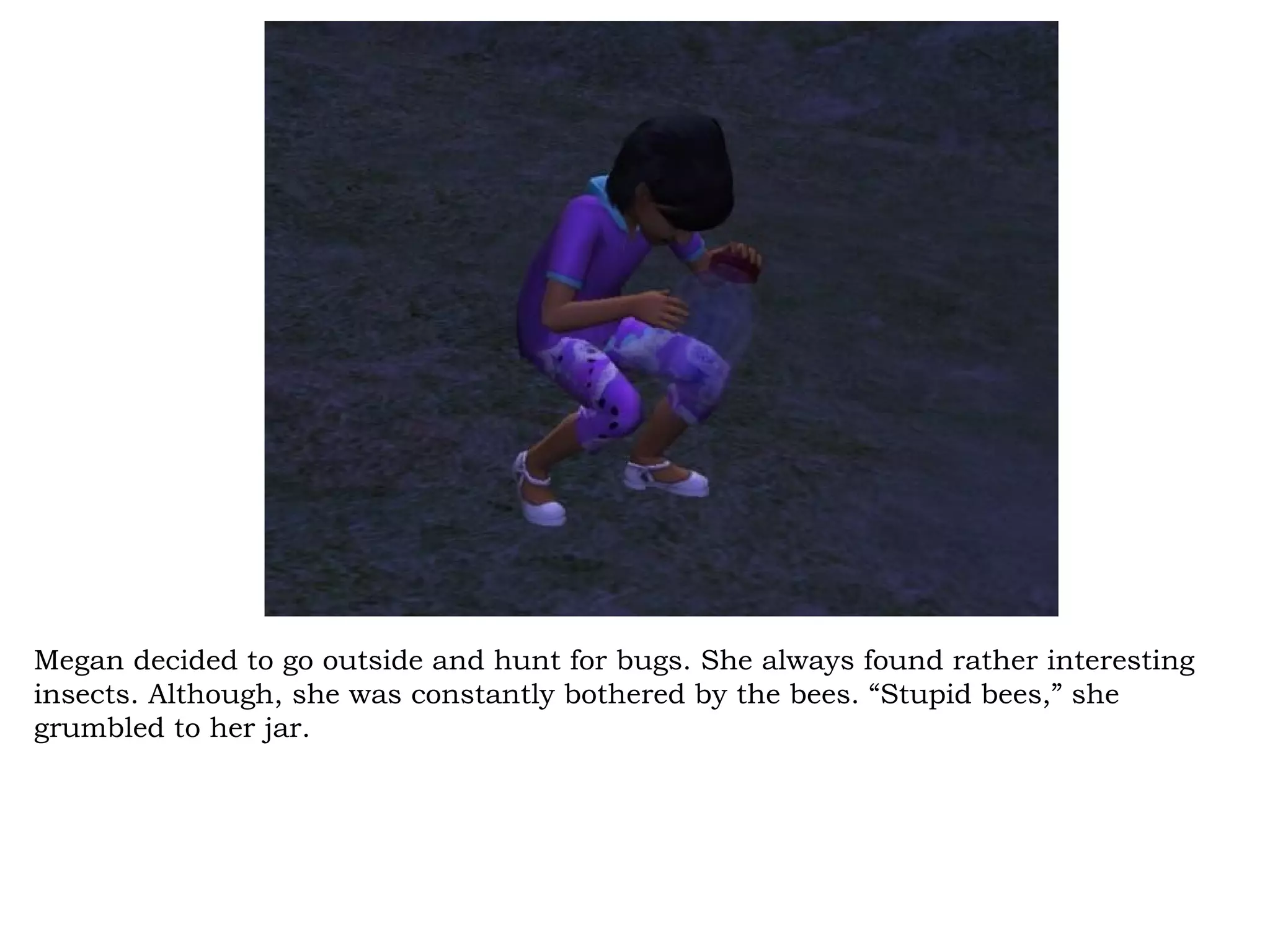 Megan decided to go outside and hunt for bugs. She always found rather interesting
insects. Although, she was constantly bothered by the bees. “Stupid bees,” she
grumbled to her jar.
 