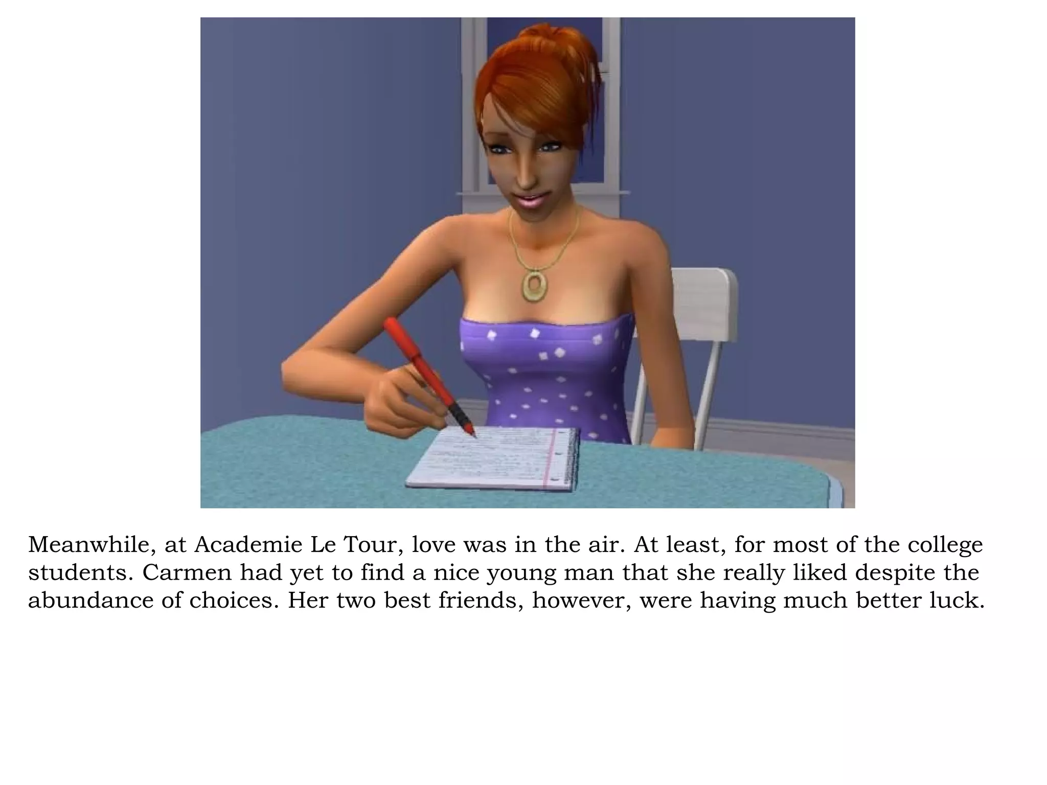 Meanwhile, at Academie Le Tour, love was in the air. At least, for most of the college
students. Carmen had yet to find a nice young man that she really liked despite the
abundance of choices. Her two best friends, however, were having much better luck.
 