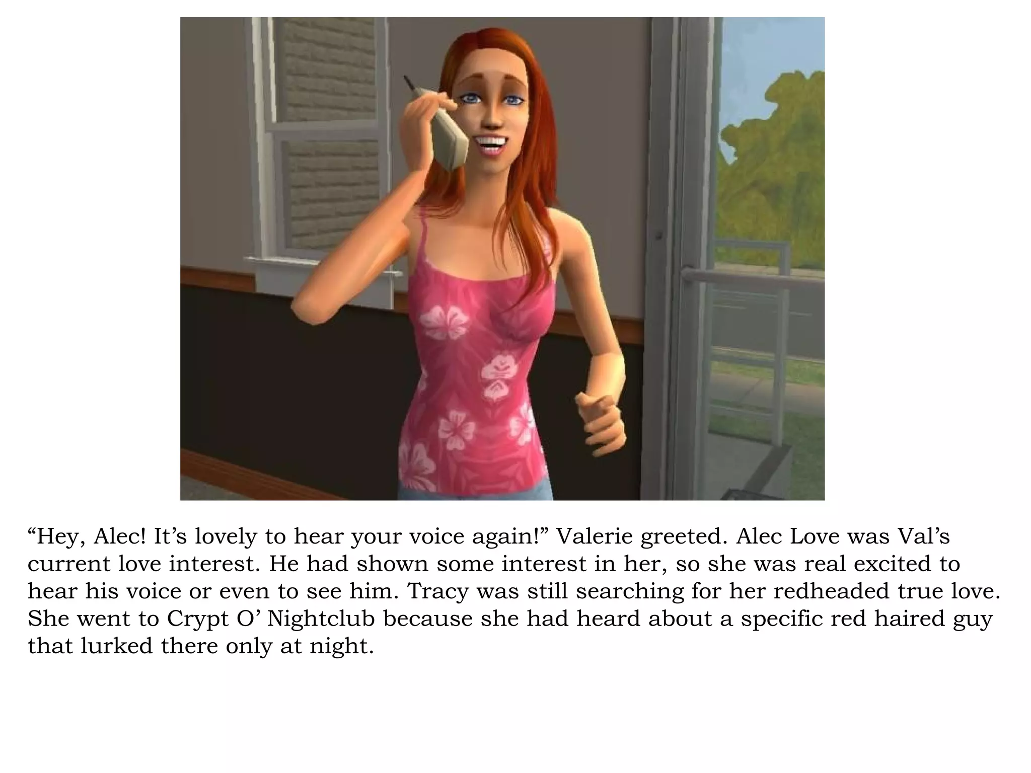 “Hey, Alec! It’s lovely to hear your voice again!” Valerie greeted. Alec Love was Val’s
current love interest. He had shown some interest in her, so she was real excited to
hear his voice or even to see him. Tracy was still searching for her redheaded true love.
She went to Crypt O’ Nightclub because she had heard about a specific red haired guy
that lurked there only at night.
 