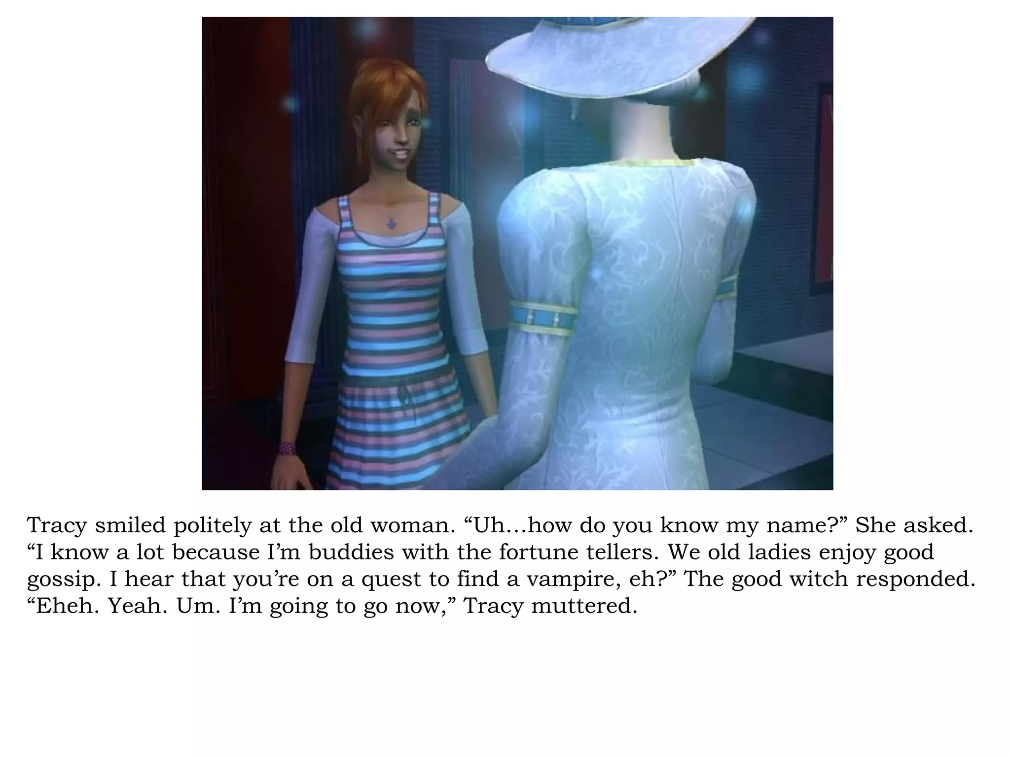 Tracy smiled politely at the old woman. “Uh…how do you know my name?” She asked.
“I know a lot because I’m buddies with the fortune tellers. We old ladies enjoy good
gossip. I hear that you’re on a quest to find a vampire, eh?” The good witch responded.
“Eheh. Yeah. Um. I’m going to go now,” Tracy muttered.
 
