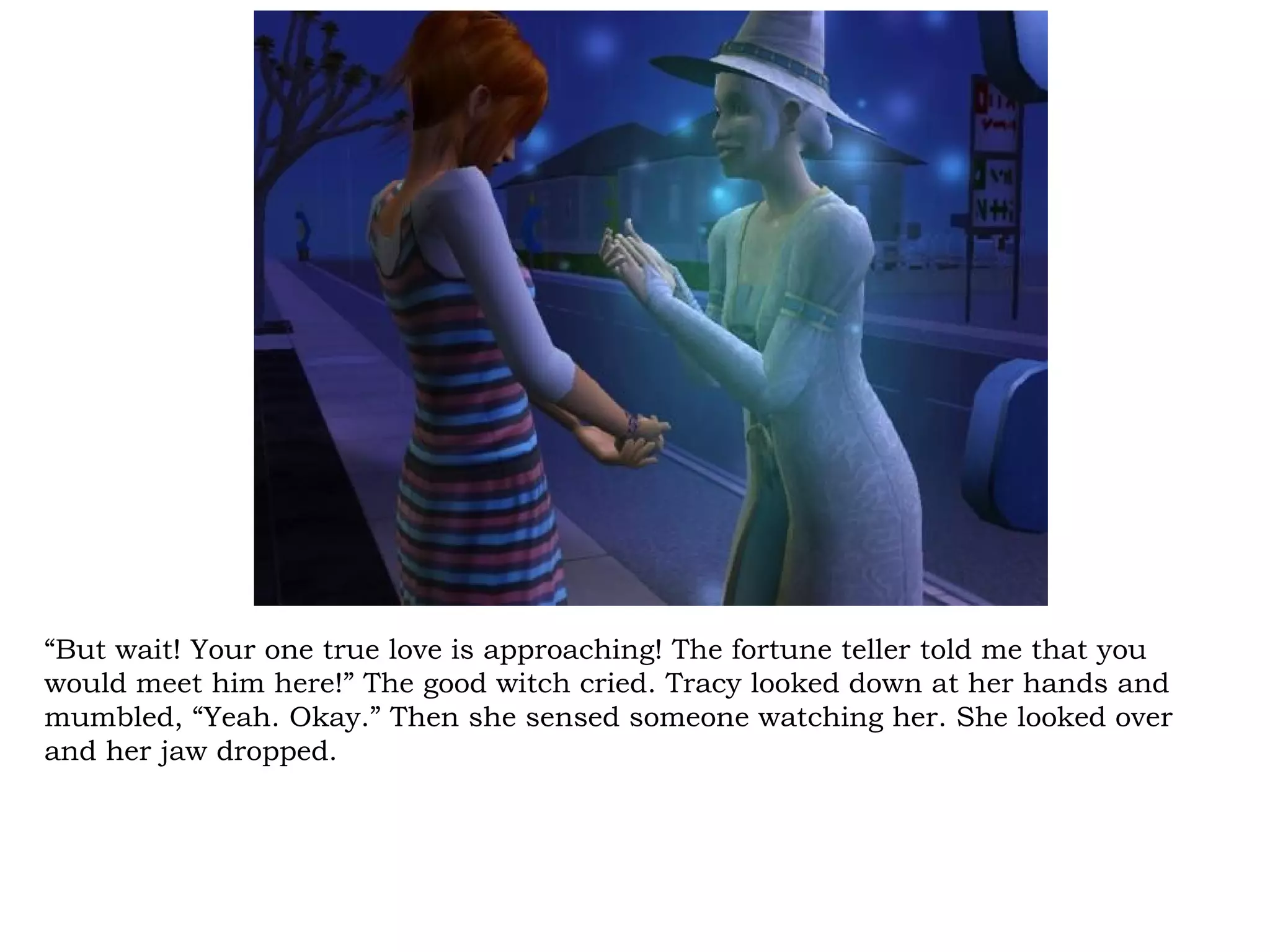 “But wait! Your one true love is approaching! The fortune teller told me that you
would meet him here!” The good witch cried. Tracy looked down at her hands and
mumbled, “Yeah. Okay.” Then she sensed someone watching her. She looked over
and her jaw dropped.
 