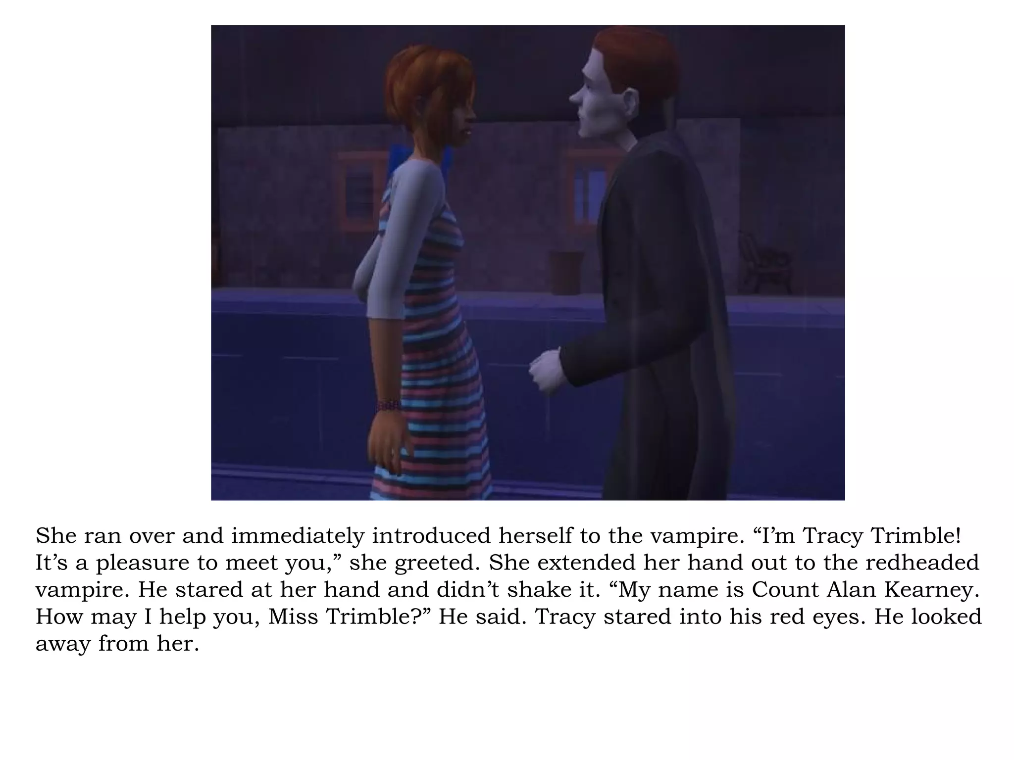 She ran over and immediately introduced herself to the vampire. “I’m Tracy Trimble!
It’s a pleasure to meet you,” she greeted. She extended her hand out to the redheaded
vampire. He stared at her hand and didn’t shake it. “My name is Count Alan Kearney.
How may I help you, Miss Trimble?” He said. Tracy stared into his red eyes. He looked
away from her.
 