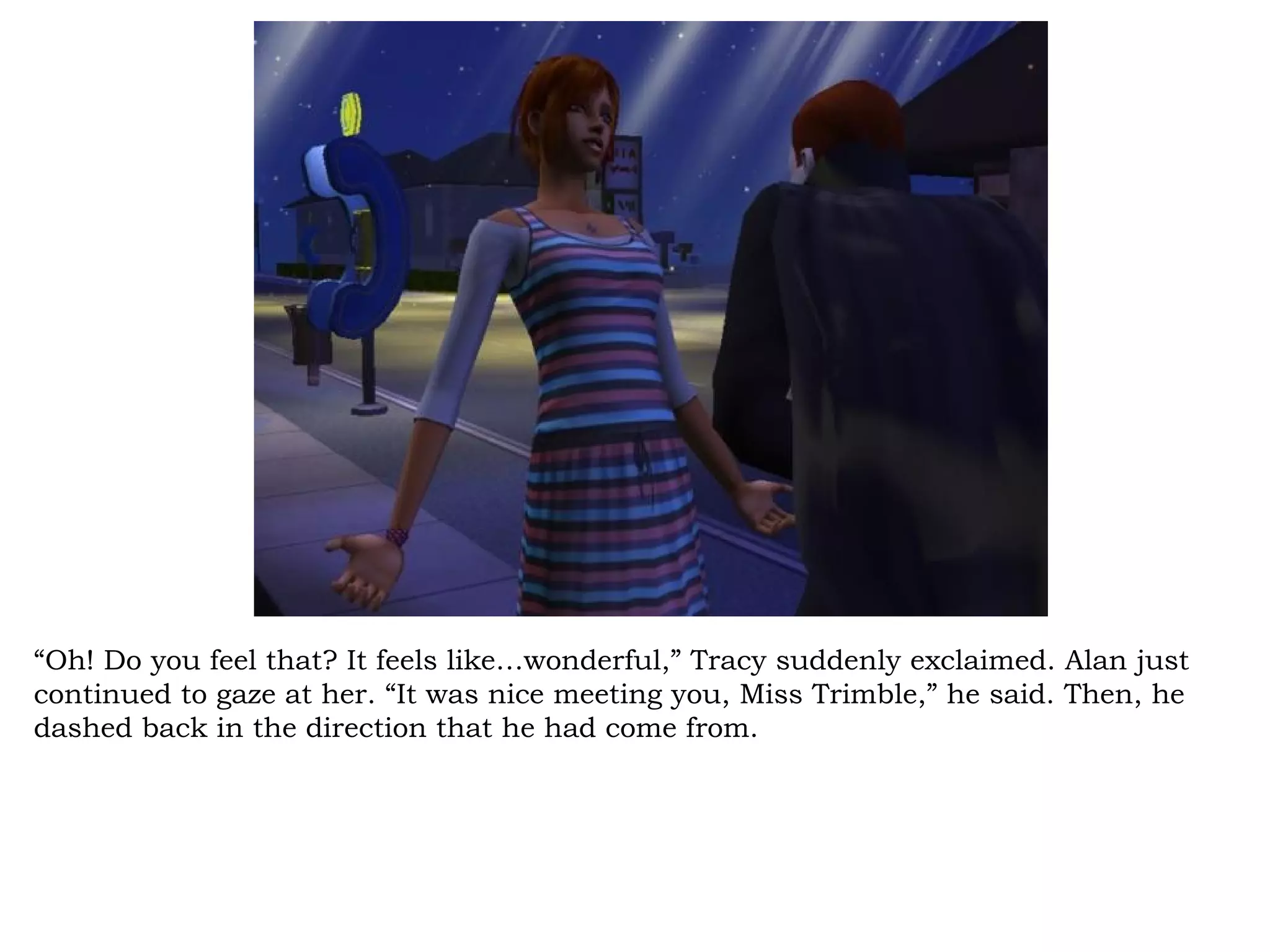 “Oh! Do you feel that? It feels like…wonderful,” Tracy suddenly exclaimed. Alan just
continued to gaze at her. “It was nice meeting you, Miss Trimble,” he said. Then, he
dashed back in the direction that he had come from.
 