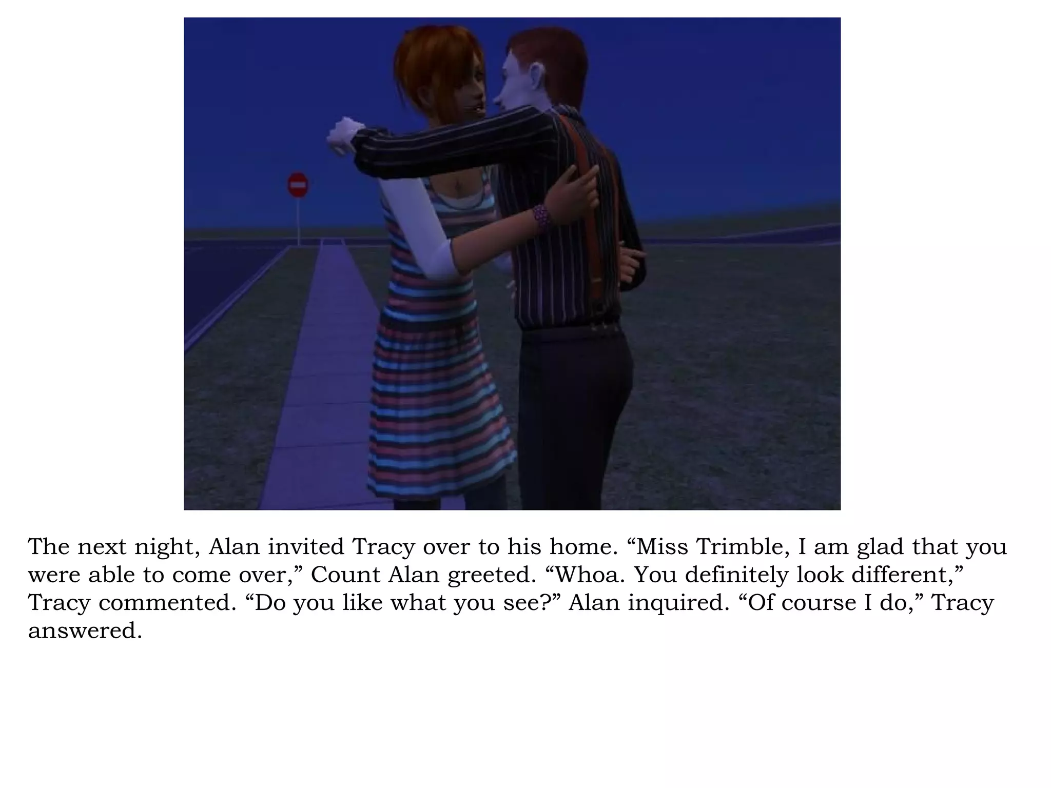 The next night, Alan invited Tracy over to his home. “Miss Trimble, I am glad that you
were able to come over,” Count Alan greeted. “Whoa. You definitely look different,”
Tracy commented. “Do you like what you see?” Alan inquired. “Of course I do,” Tracy
answered.
 