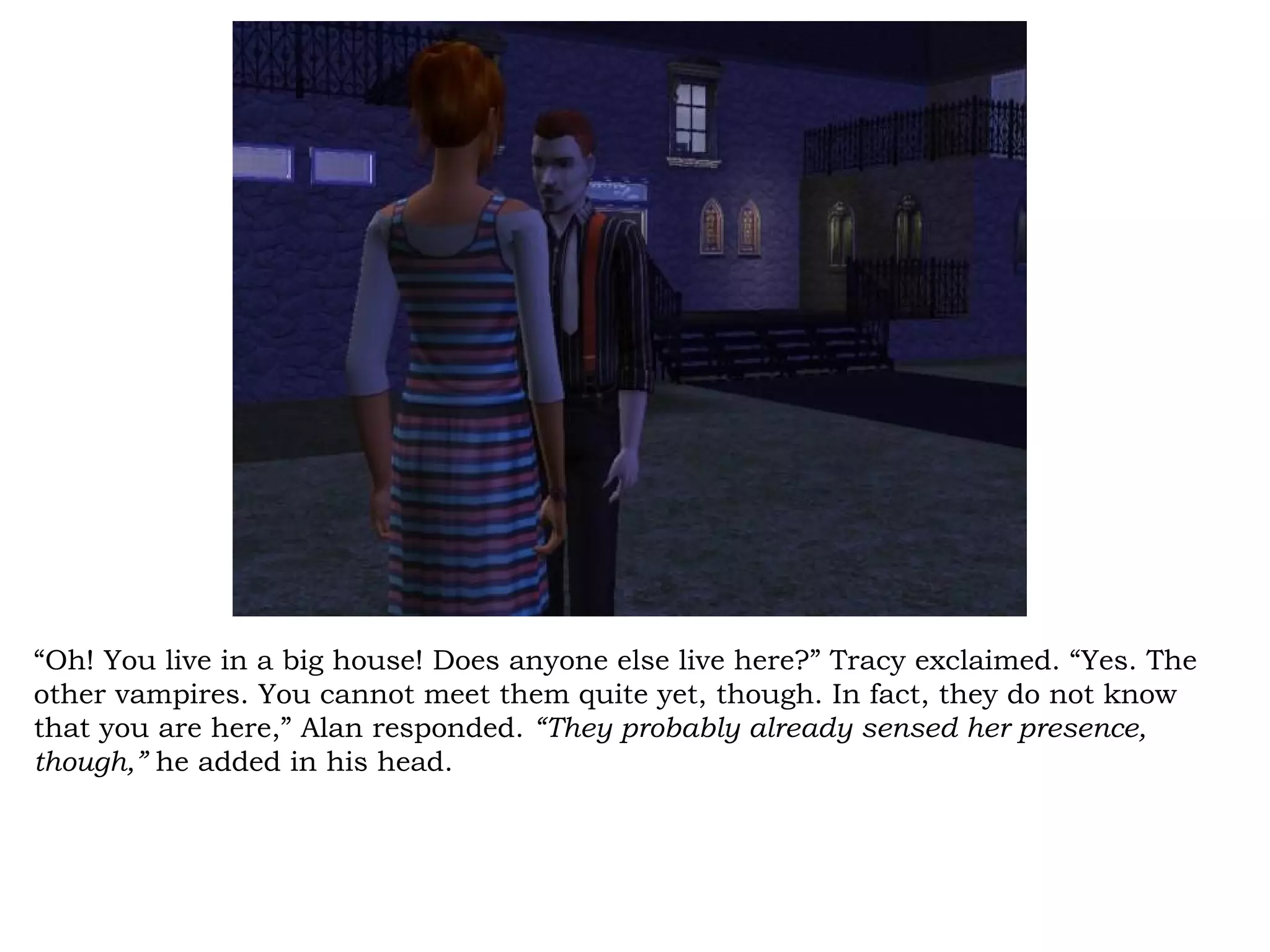 “Oh! You live in a big house! Does anyone else live here?” Tracy exclaimed. “Yes. The
other vampires. You cannot meet them quite yet, though. In fact, they do not know
that you are here,” Alan responded. “They probably already sensed her presence,
though,” he added in his head.
 