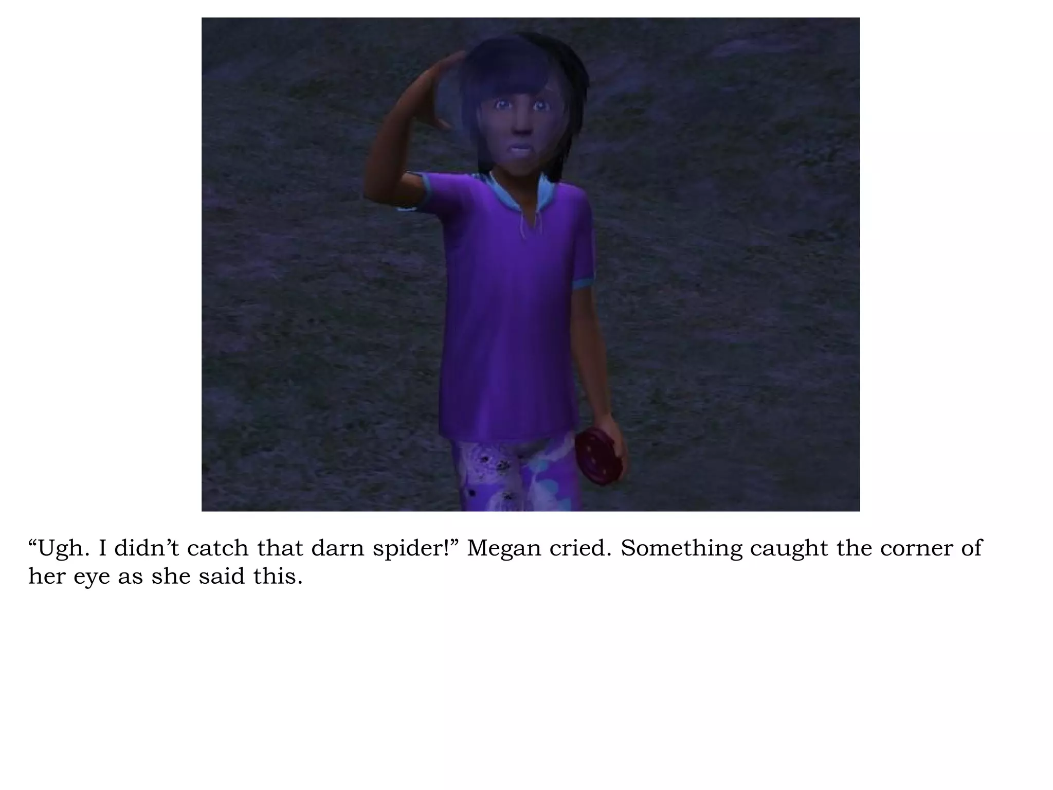 “Ugh. I didn’t catch that darn spider!” Megan cried. Something caught the corner of
her eye as she said this.
 