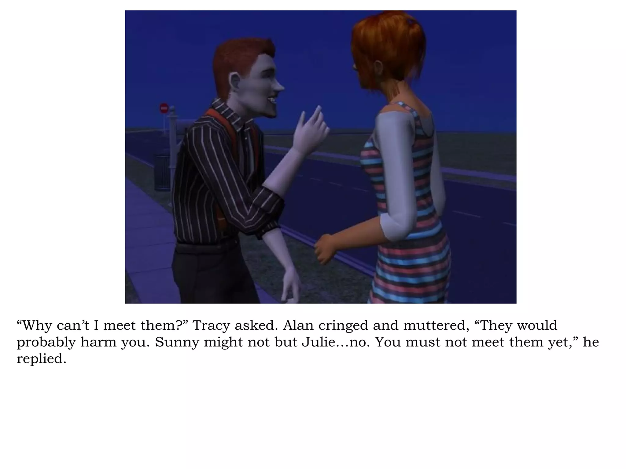 “Why can’t I meet them?” Tracy asked. Alan cringed and muttered, “They would
probably harm you. Sunny might not but Julie…no. You must not meet them yet,” he
replied.
 