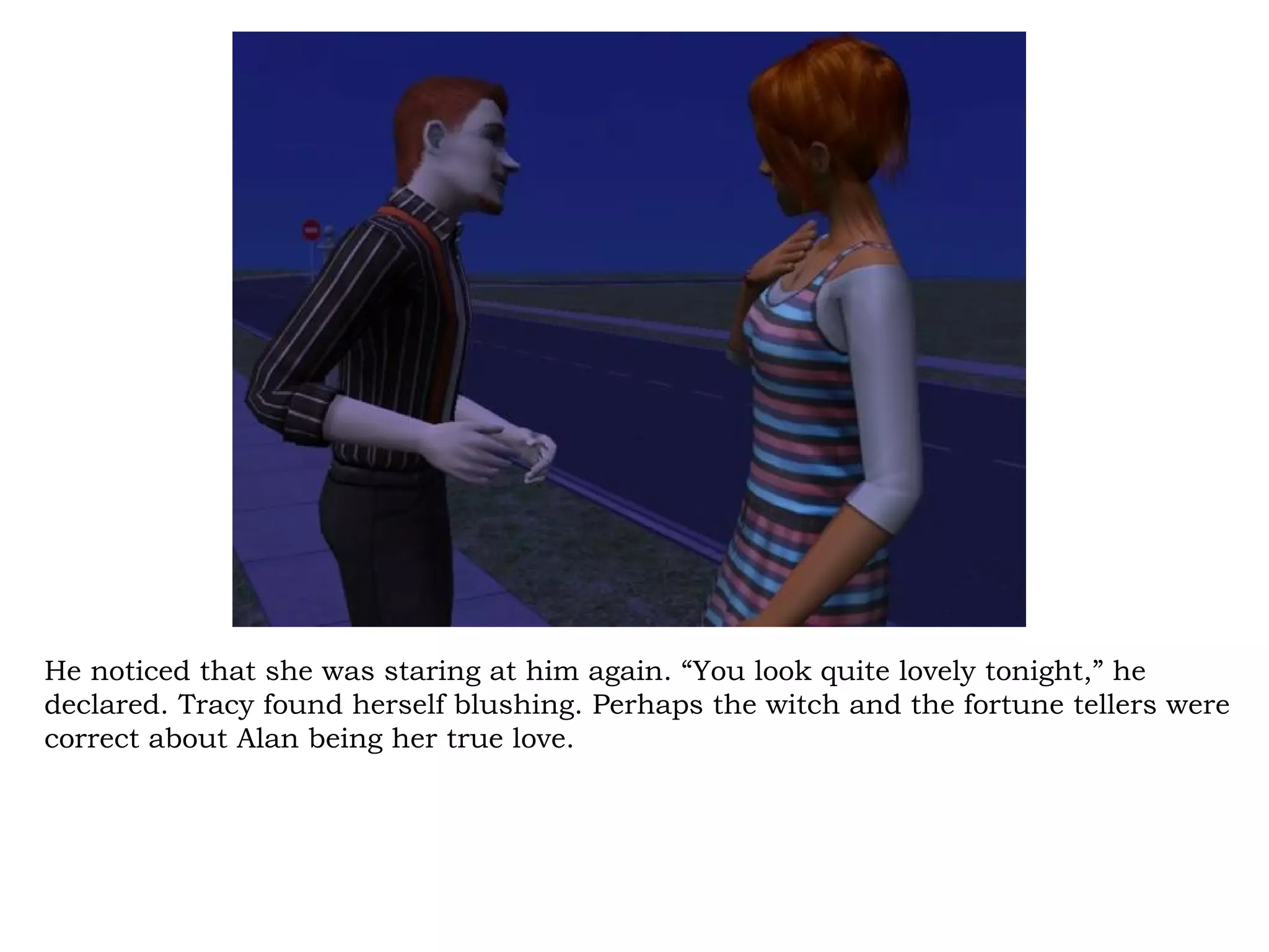 He noticed that she was staring at him again. “You look quite lovely tonight,” he
declared. Tracy found herself blushing. Perhaps the witch and the fortune tellers were
correct about Alan being her true love.
 