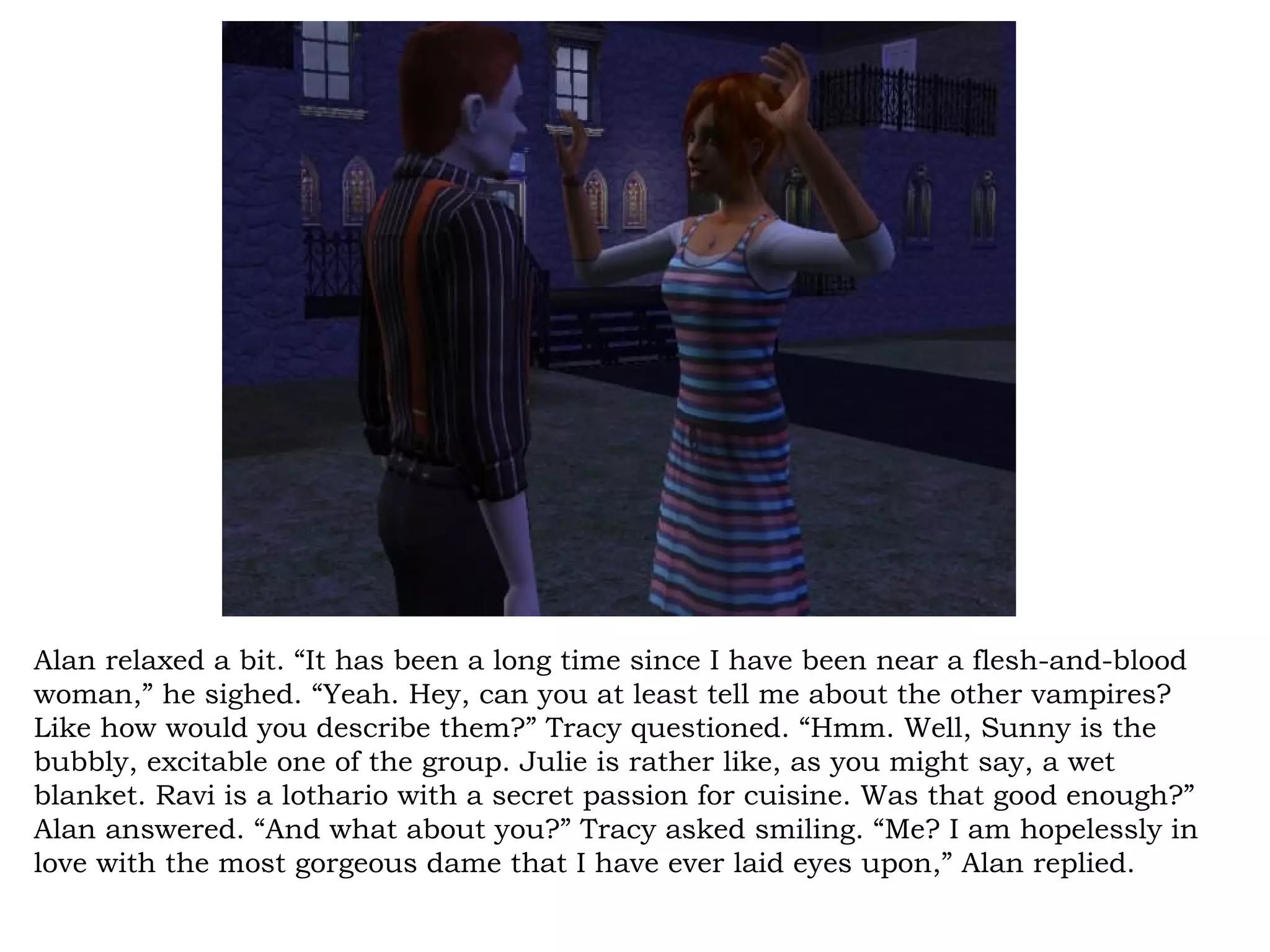 Alan relaxed a bit. “It has been a long time since I have been near a flesh-and-blood
woman,” he sighed. “Yeah. Hey, can you at least tell me about the other vampires?
Like how would you describe them?” Tracy questioned. “Hmm. Well, Sunny is the
bubbly, excitable one of the group. Julie is rather like, as you might say, a wet
blanket. Ravi is a lothario with a secret passion for cuisine. Was that good enough?”
Alan answered. “And what about you?” Tracy asked smiling. “Me? I am hopelessly in
love with the most gorgeous dame that I have ever laid eyes upon,” Alan replied.
 