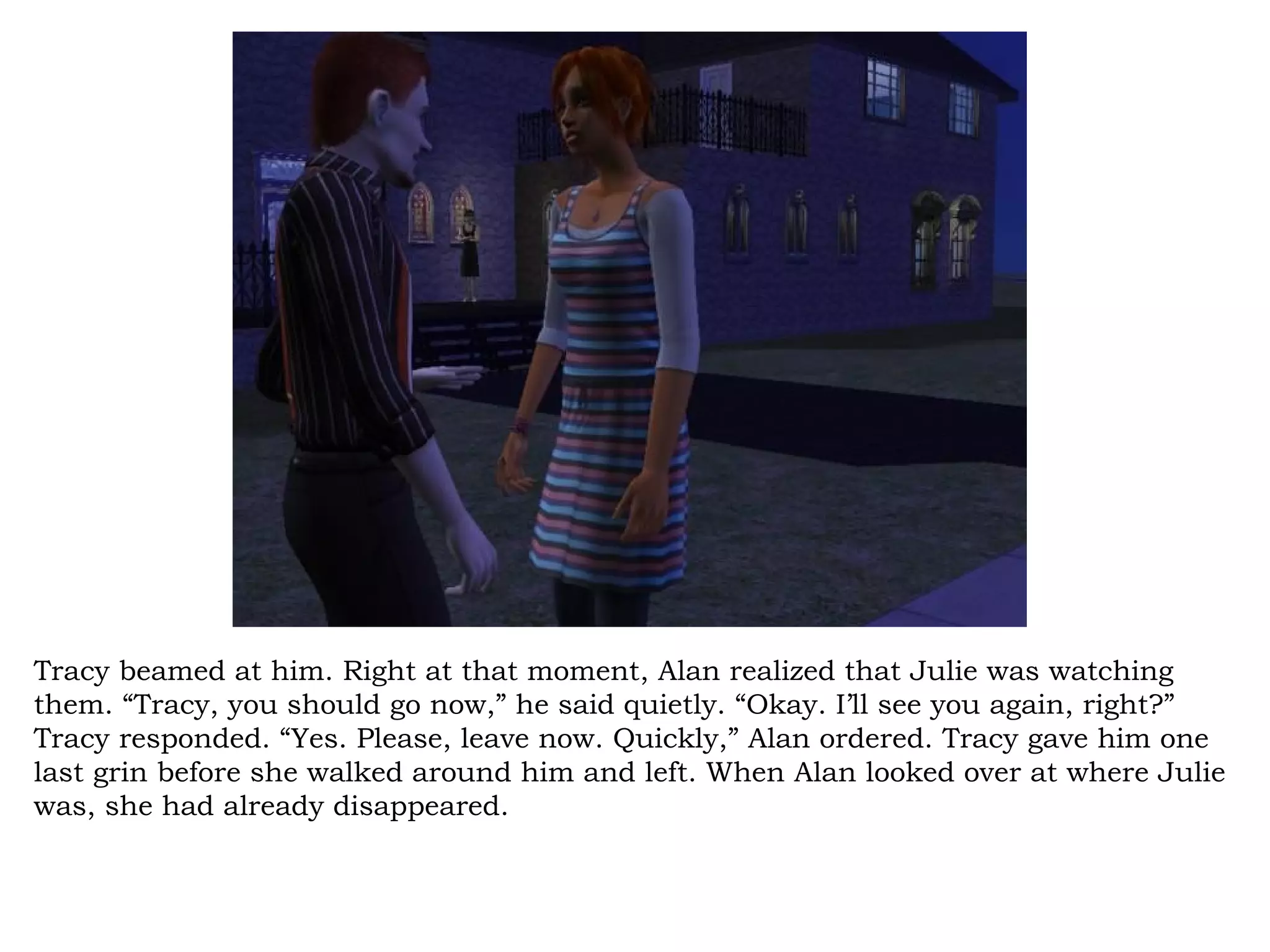 Tracy beamed at him. Right at that moment, Alan realized that Julie was watching
them. “Tracy, you should go now,” he said quietly. “Okay. I’ll see you again, right?”
Tracy responded. “Yes. Please, leave now. Quickly,” Alan ordered. Tracy gave him one
last grin before she walked around him and left. When Alan looked over at where Julie
was, she had already disappeared.
 