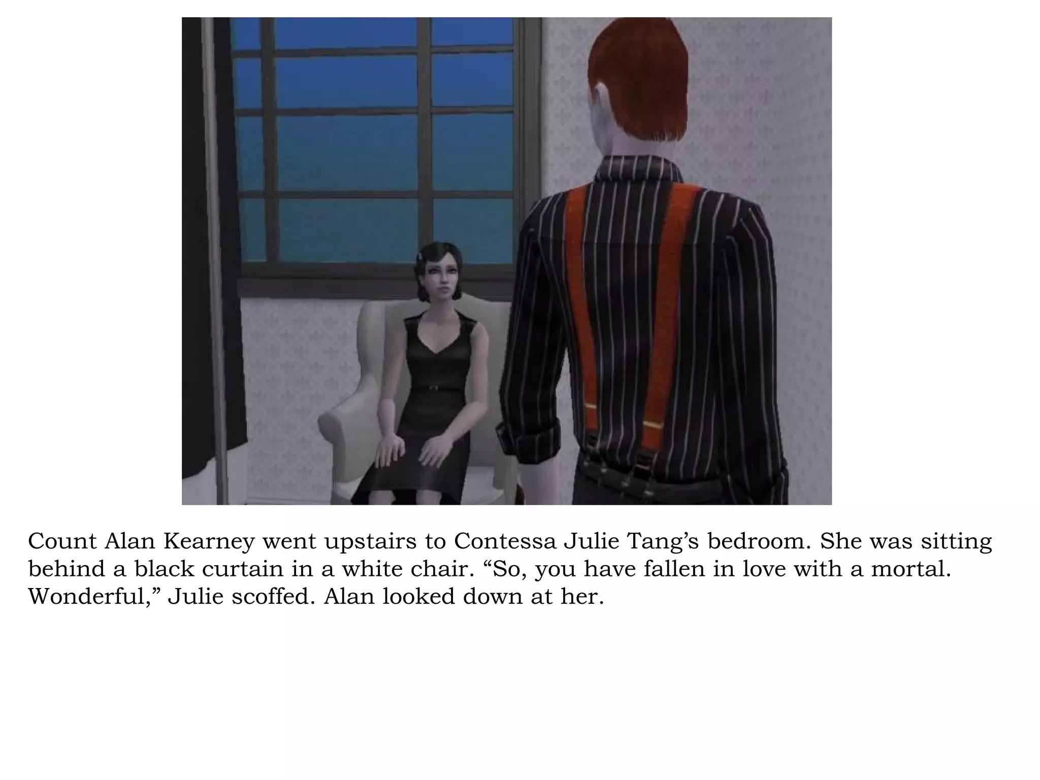 Count Alan Kearney went upstairs to Contessa Julie Tang’s bedroom. She was sitting
behind a black curtain in a white chair. “So, you have fallen in love with a mortal.
Wonderful,” Julie scoffed. Alan looked down at her.
 