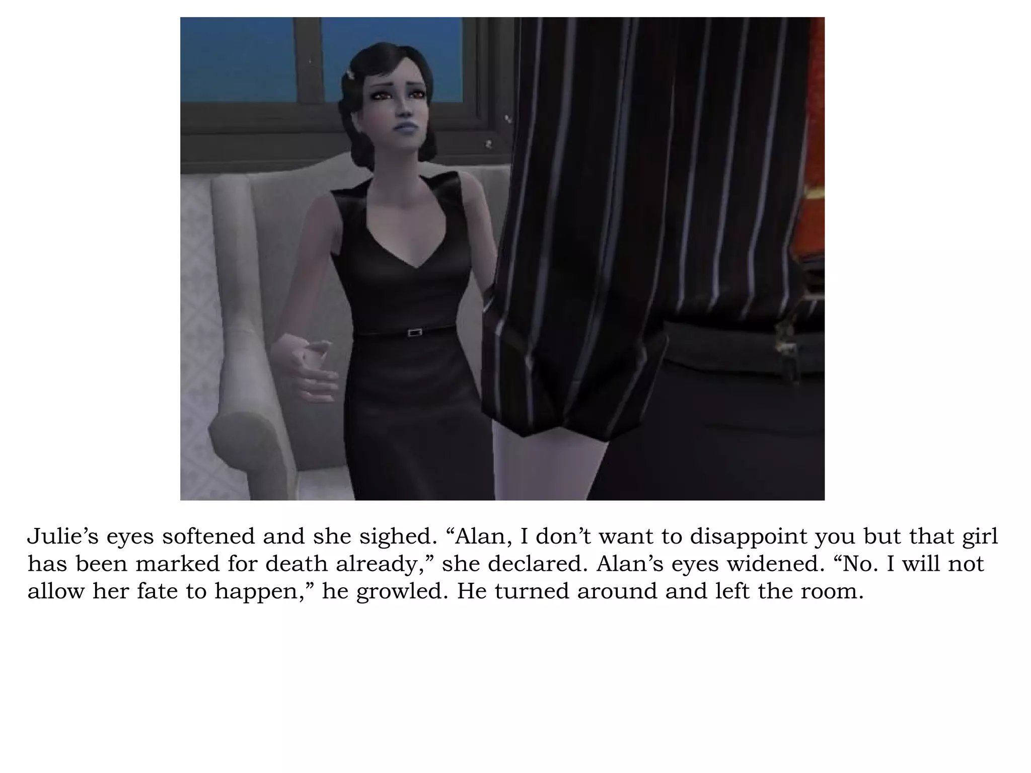 Julie’s eyes softened and she sighed. “Alan, I don’t want to disappoint you but that girl
has been marked for death already,” she declared. Alan’s eyes widened. “No. I will not
allow her fate to happen,” he growled. He turned around and left the room.
 