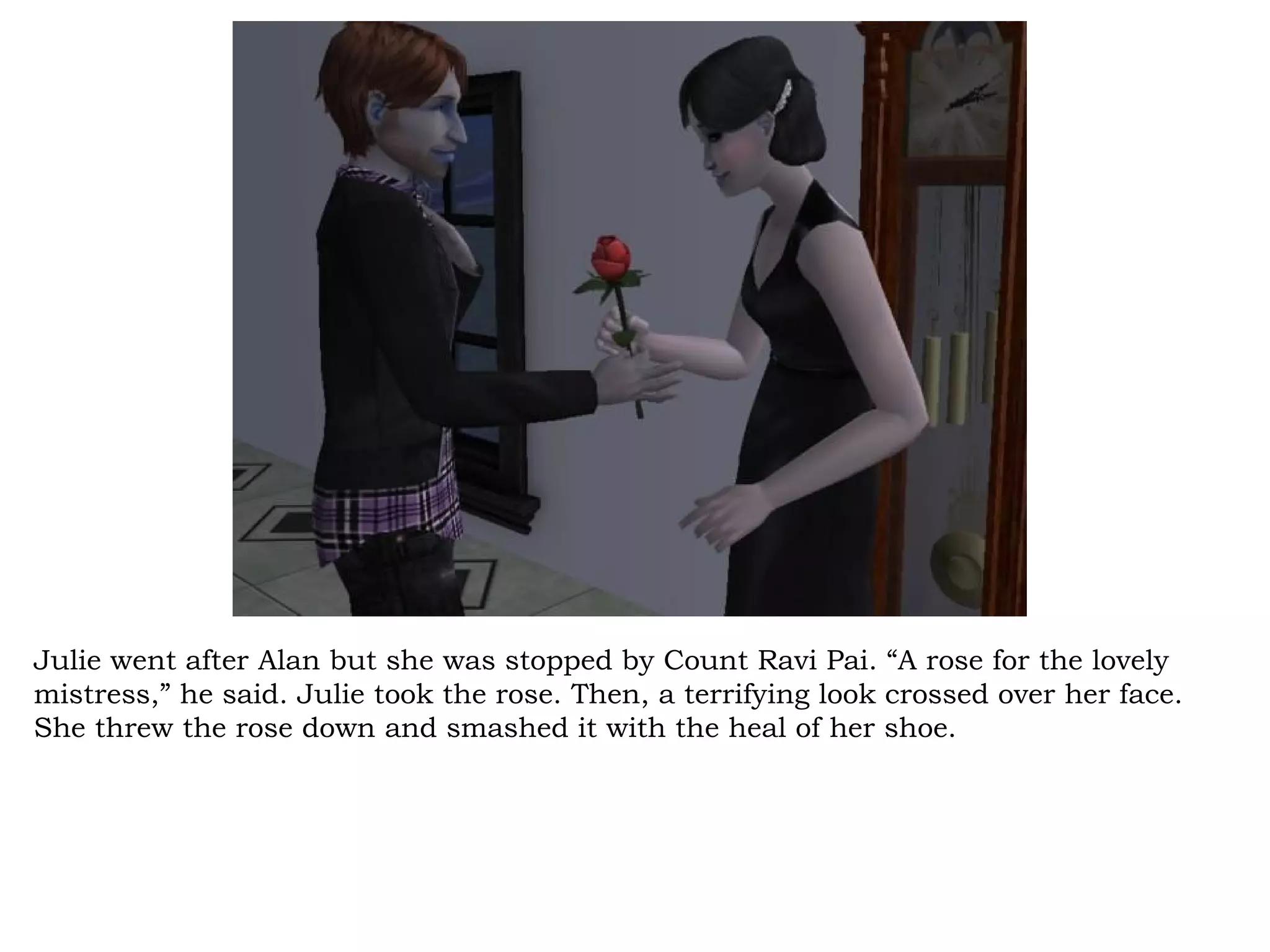 Julie went after Alan but she was stopped by Count Ravi Pai. “A rose for the lovely
mistress,” he said. Julie took the rose. Then, a terrifying look crossed over her face.
She threw the rose down and smashed it with the heal of her shoe.
 