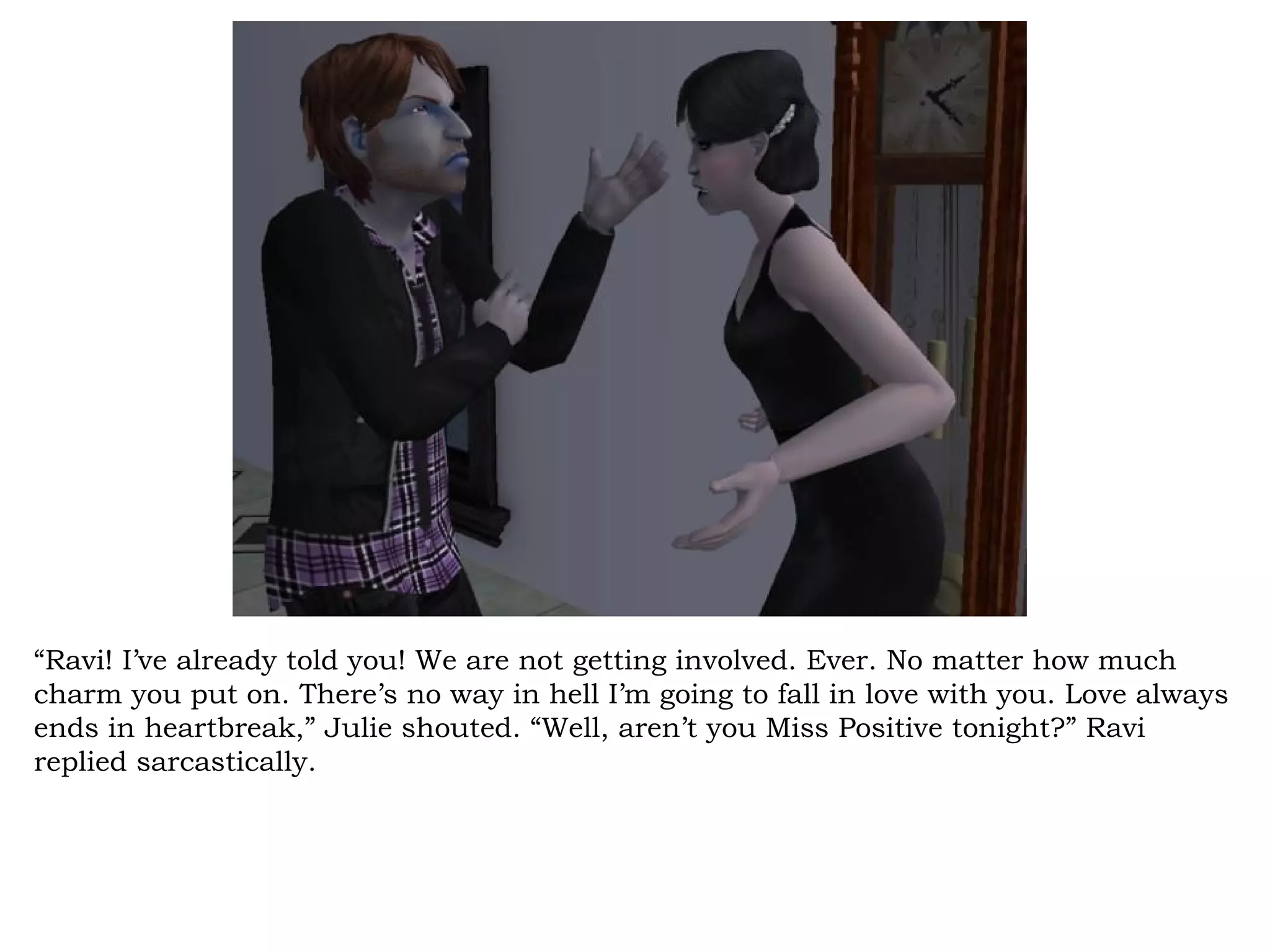 “Ravi! I’ve already told you! We are not getting involved. Ever. No matter how much
charm you put on. There’s no way in hell I’m going to fall in love with you. Love always
ends in heartbreak,” Julie shouted. “Well, aren’t you Miss Positive tonight?” Ravi
replied sarcastically.
 