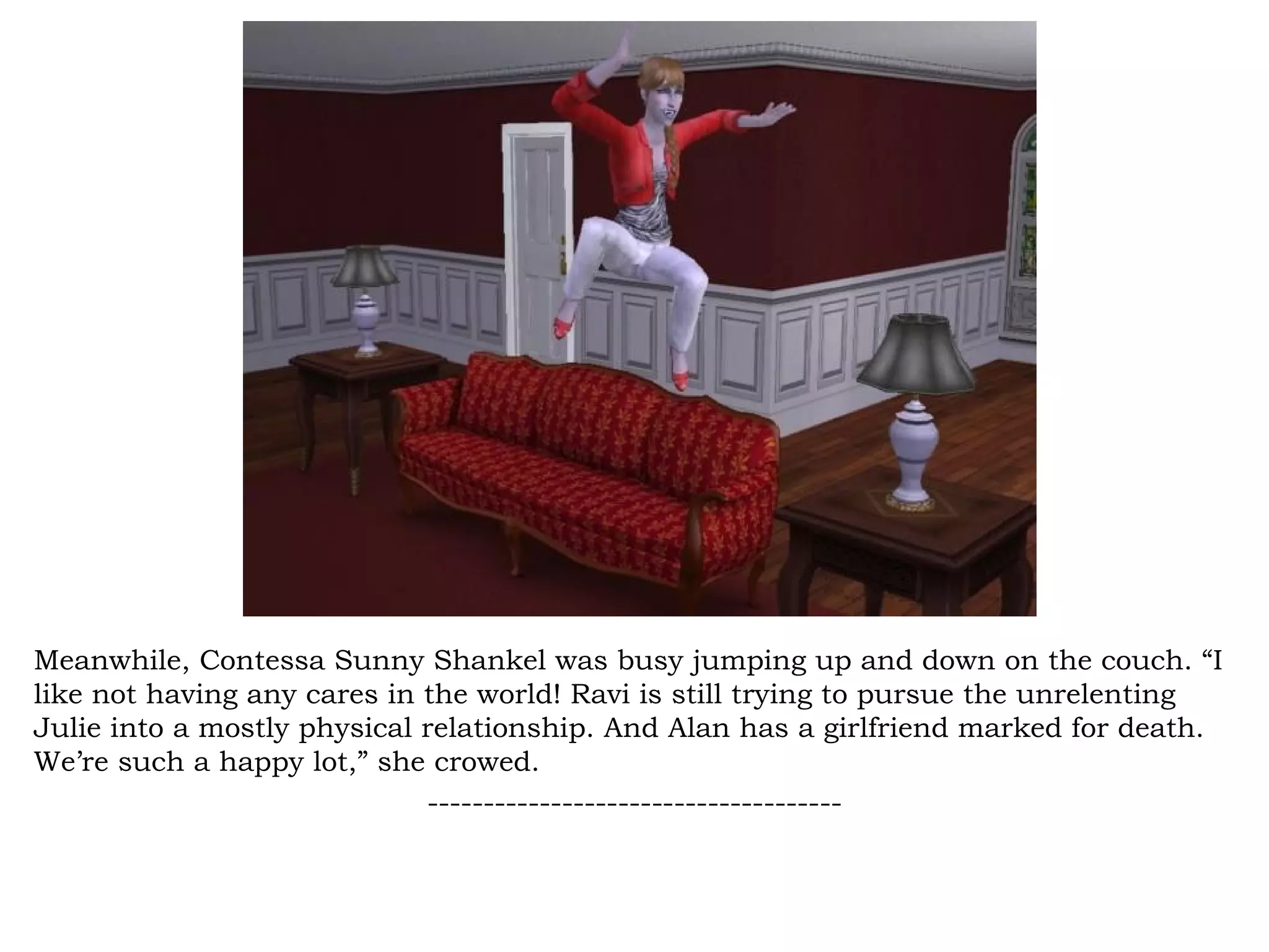 Meanwhile, Contessa Sunny Shankel was busy jumping up and down on the couch. “I
like not having any cares in the world! Ravi is still trying to pursue the unrelenting
Julie into a mostly physical relationship. And Alan has a girlfriend marked for death.
We’re such a happy lot,” she crowed.
                             -------------------------------------
 