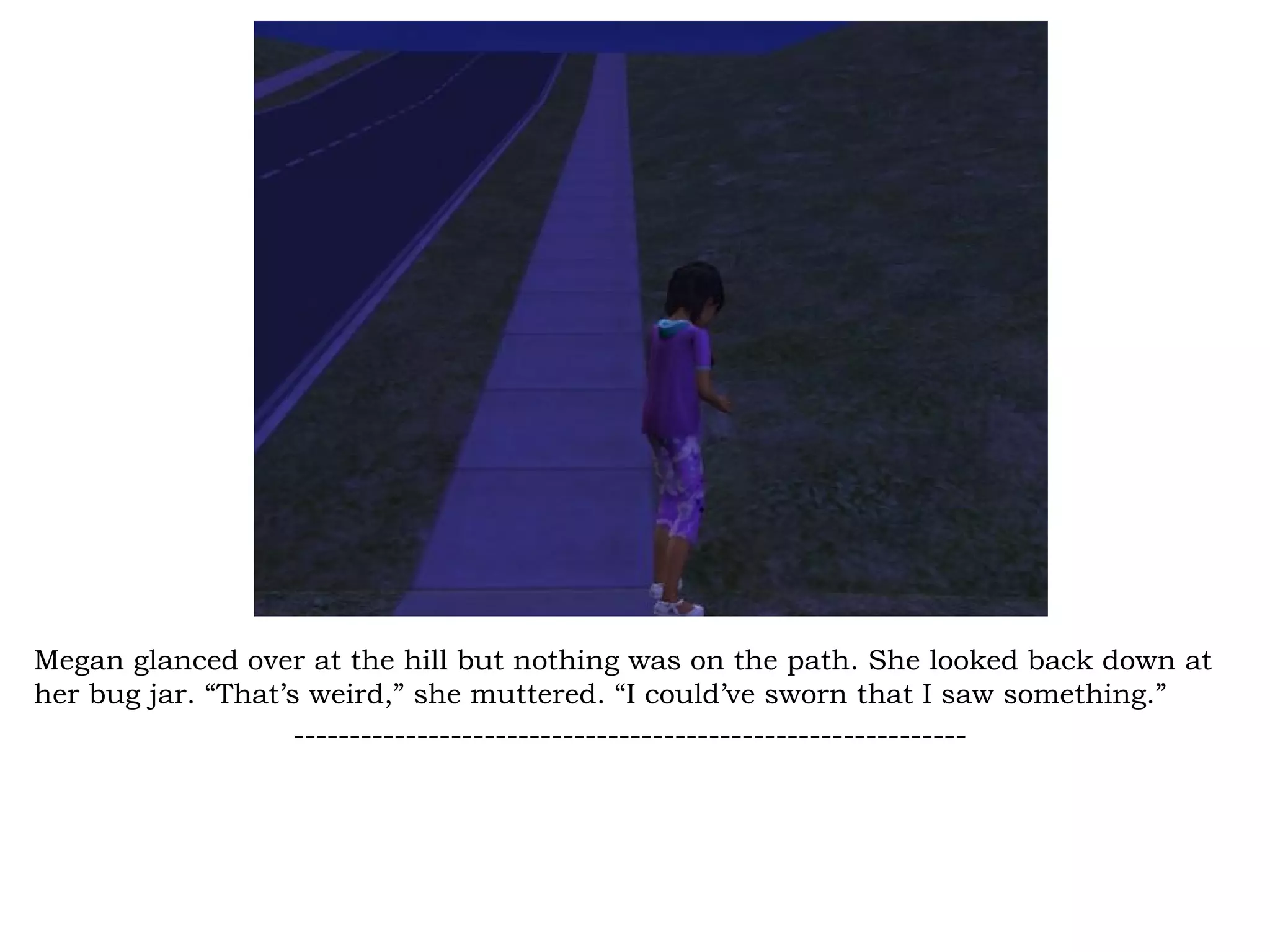 Megan glanced over at the hill but nothing was on the path. She looked back down at
her bug jar. “That’s weird,” she muttered. “I could’ve sworn that I saw something.”
                    ------------------------------------------------------------
 